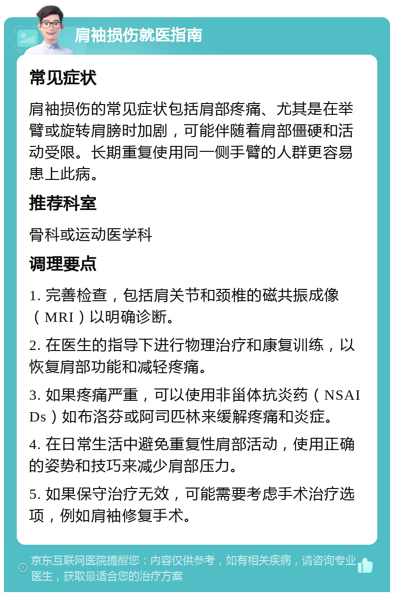 肩袖损伤就医指南 常见症状 肩袖损伤的常见症状包括肩部疼痛、尤其是在举臂或旋转肩膀时加剧，可能伴随着肩部僵硬和活动受限。长期重复使用同一侧手臂的人群更容易患上此病。 推荐科室 骨科或运动医学科 调理要点 1. 完善检查，包括肩关节和颈椎的磁共振成像（MRI）以明确诊断。 2. 在医生的指导下进行物理治疗和康复训练，以恢复肩部功能和减轻疼痛。 3. 如果疼痛严重，可以使用非甾体抗炎药（NSAIDs）如布洛芬或阿司匹林来缓解疼痛和炎症。 4. 在日常生活中避免重复性肩部活动，使用正确的姿势和技巧来减少肩部压力。 5. 如果保守治疗无效，可能需要考虑手术治疗选项，例如肩袖修复手术。