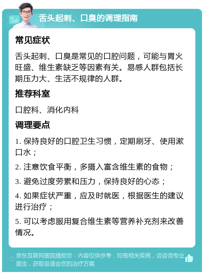 舌头起刺、口臭的调理指南 常见症状 舌头起刺、口臭是常见的口腔问题，可能与胃火旺盛、维生素缺乏等因素有关。易感人群包括长期压力大、生活不规律的人群。 推荐科室 口腔科、消化内科 调理要点 1. 保持良好的口腔卫生习惯，定期刷牙、使用漱口水； 2. 注意饮食平衡，多摄入富含维生素的食物； 3. 避免过度劳累和压力，保持良好的心态； 4. 如果症状严重，应及时就医，根据医生的建议进行治疗； 5. 可以考虑服用复合维生素等营养补充剂来改善情况。