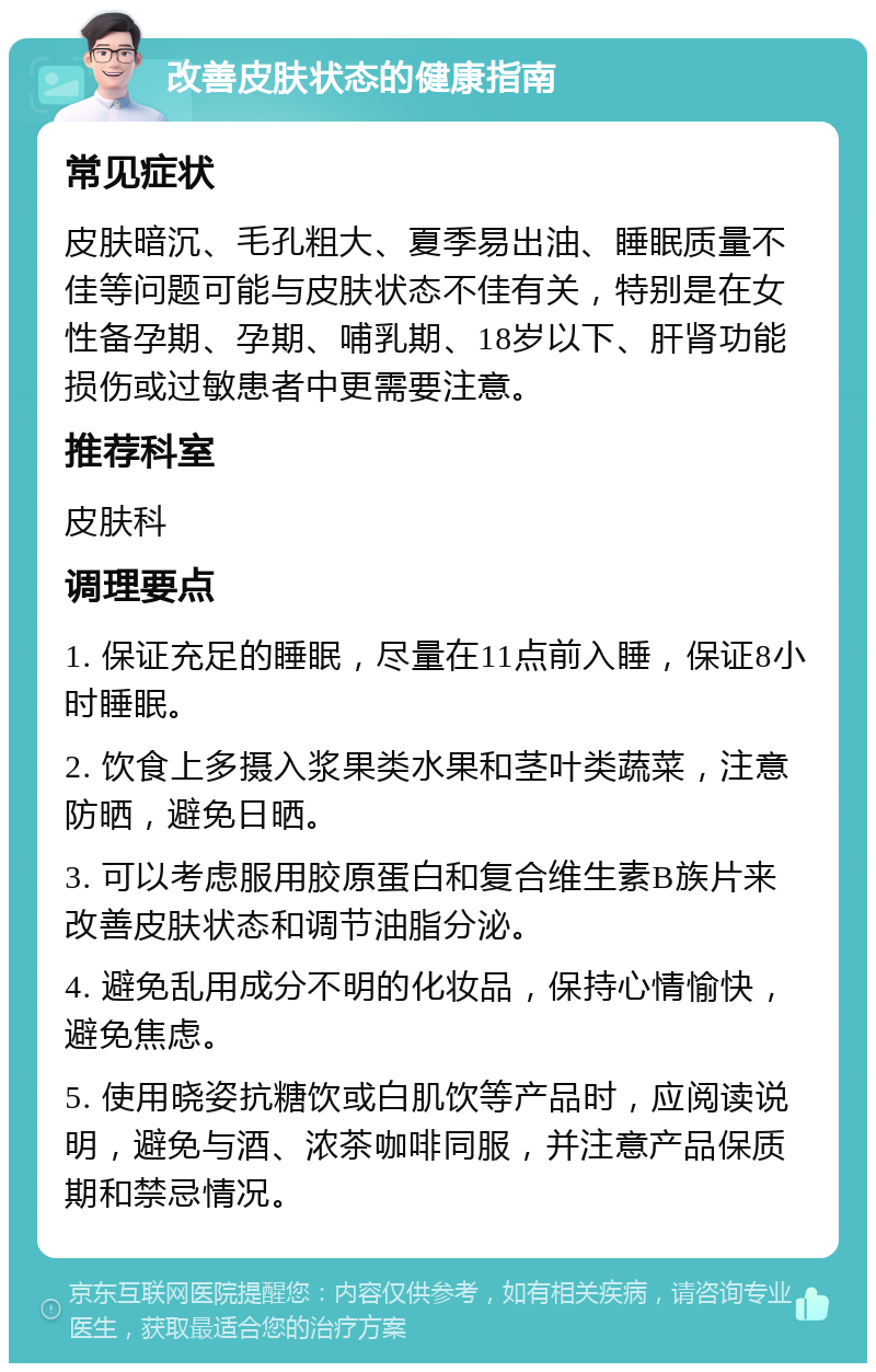 改善皮肤状态的健康指南 常见症状 皮肤暗沉、毛孔粗大、夏季易出油、睡眠质量不佳等问题可能与皮肤状态不佳有关，特别是在女性备孕期、孕期、哺乳期、18岁以下、肝肾功能损伤或过敏患者中更需要注意。 推荐科室 皮肤科 调理要点 1. 保证充足的睡眠，尽量在11点前入睡，保证8小时睡眠。 2. 饮食上多摄入浆果类水果和茎叶类蔬菜，注意防晒，避免日晒。 3. 可以考虑服用胶原蛋白和复合维生素B族片来改善皮肤状态和调节油脂分泌。 4. 避免乱用成分不明的化妆品，保持心情愉快，避免焦虑。 5. 使用晓姿抗糖饮或白肌饮等产品时，应阅读说明，避免与酒、浓茶咖啡同服，并注意产品保质期和禁忌情况。