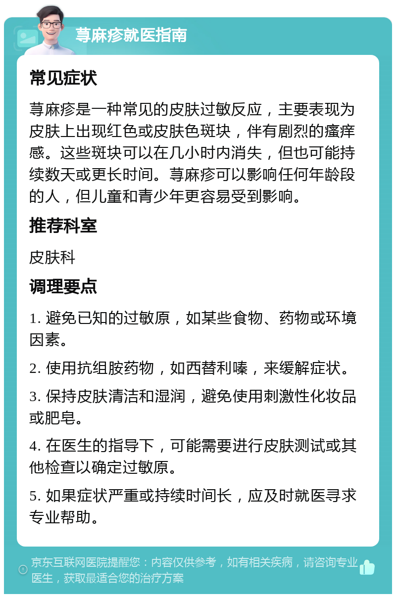 荨麻疹就医指南 常见症状 荨麻疹是一种常见的皮肤过敏反应，主要表现为皮肤上出现红色或皮肤色斑块，伴有剧烈的瘙痒感。这些斑块可以在几小时内消失，但也可能持续数天或更长时间。荨麻疹可以影响任何年龄段的人，但儿童和青少年更容易受到影响。 推荐科室 皮肤科 调理要点 1. 避免已知的过敏原，如某些食物、药物或环境因素。 2. 使用抗组胺药物，如西替利嗪，来缓解症状。 3. 保持皮肤清洁和湿润，避免使用刺激性化妆品或肥皂。 4. 在医生的指导下，可能需要进行皮肤测试或其他检查以确定过敏原。 5. 如果症状严重或持续时间长，应及时就医寻求专业帮助。