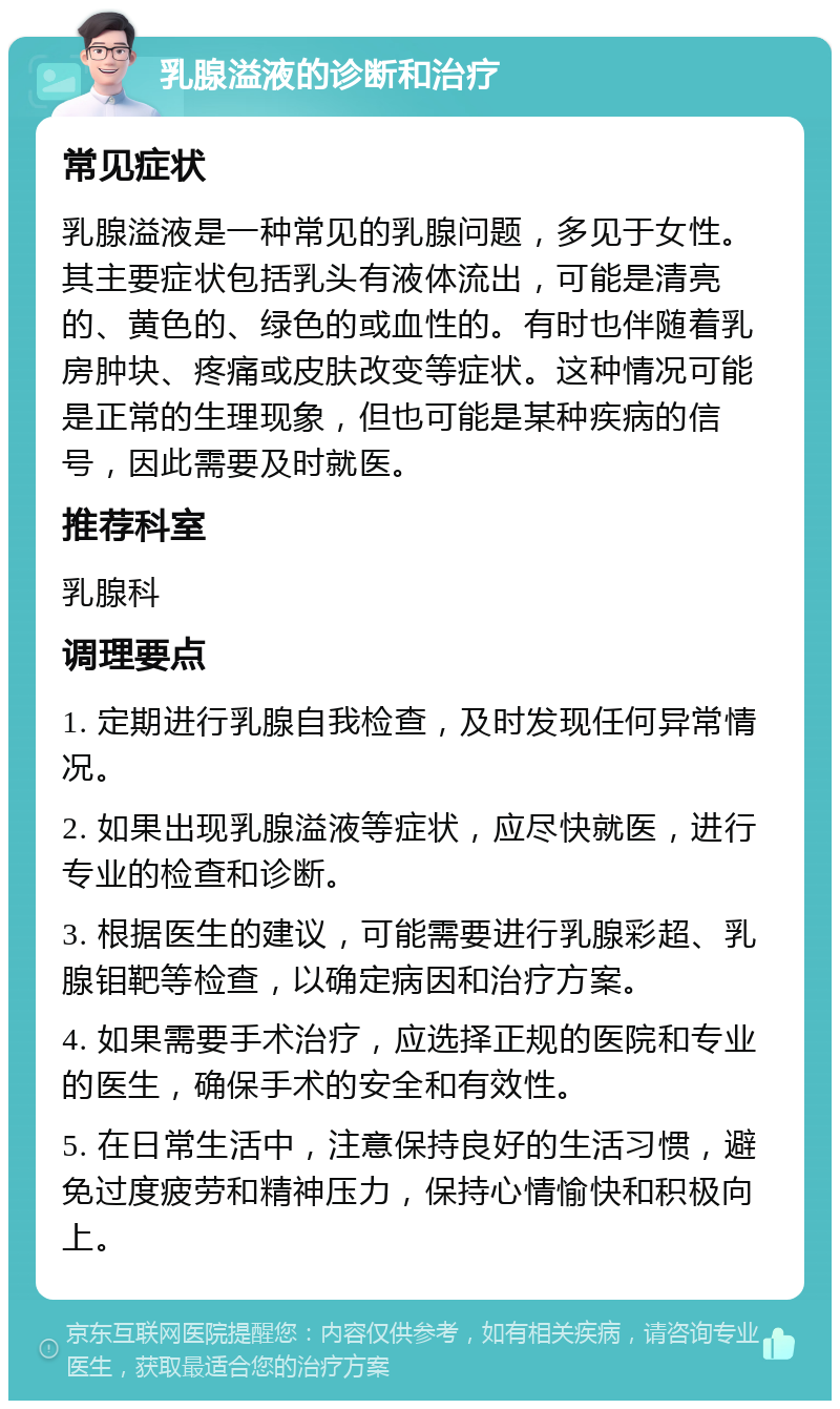 乳腺溢液的诊断和治疗 常见症状 乳腺溢液是一种常见的乳腺问题，多见于女性。其主要症状包括乳头有液体流出，可能是清亮的、黄色的、绿色的或血性的。有时也伴随着乳房肿块、疼痛或皮肤改变等症状。这种情况可能是正常的生理现象，但也可能是某种疾病的信号，因此需要及时就医。 推荐科室 乳腺科 调理要点 1. 定期进行乳腺自我检查，及时发现任何异常情况。 2. 如果出现乳腺溢液等症状，应尽快就医，进行专业的检查和诊断。 3. 根据医生的建议，可能需要进行乳腺彩超、乳腺钼靶等检查，以确定病因和治疗方案。 4. 如果需要手术治疗，应选择正规的医院和专业的医生，确保手术的安全和有效性。 5. 在日常生活中，注意保持良好的生活习惯，避免过度疲劳和精神压力，保持心情愉快和积极向上。