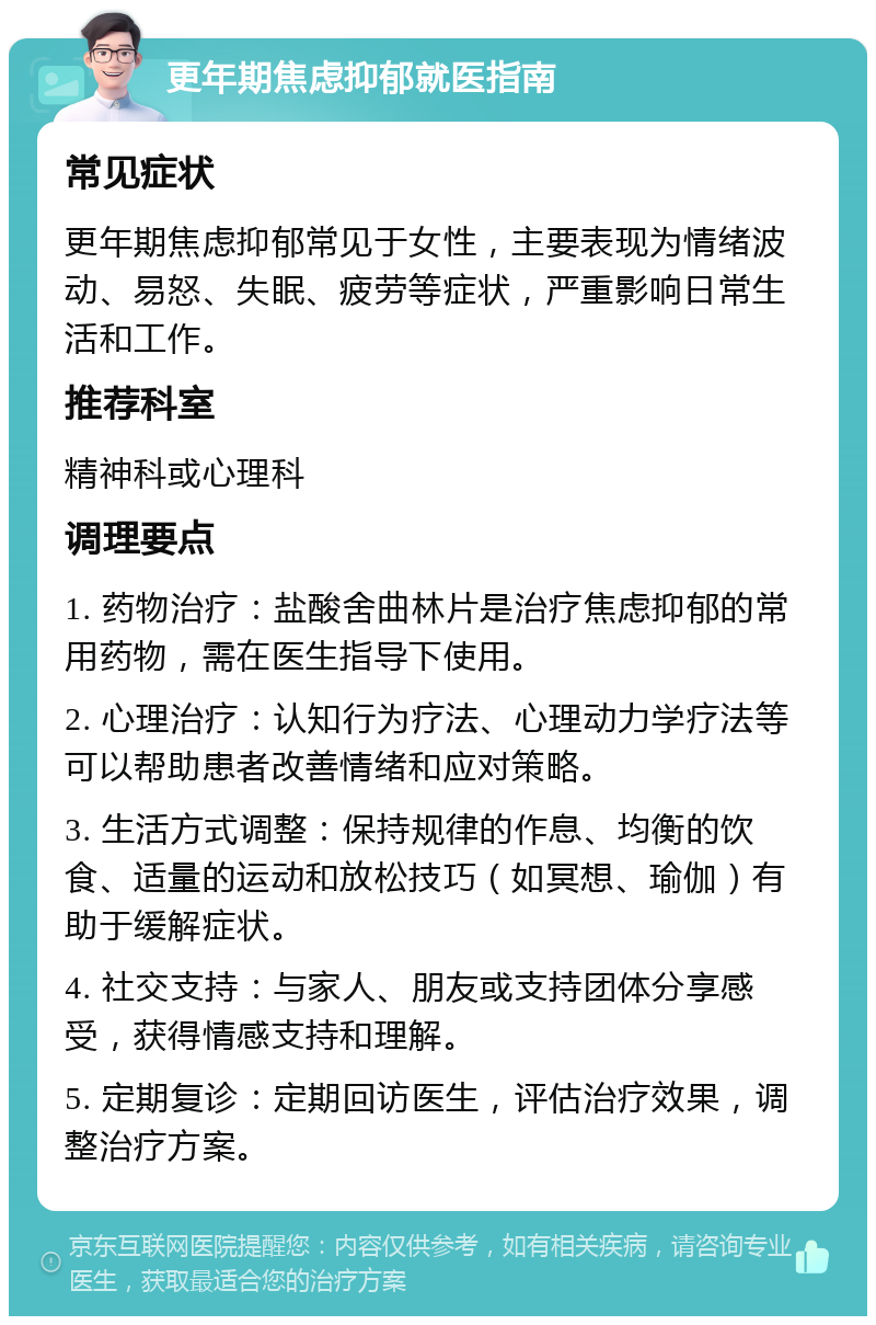 更年期焦虑抑郁就医指南 常见症状 更年期焦虑抑郁常见于女性，主要表现为情绪波动、易怒、失眠、疲劳等症状，严重影响日常生活和工作。 推荐科室 精神科或心理科 调理要点 1. 药物治疗：盐酸舍曲林片是治疗焦虑抑郁的常用药物，需在医生指导下使用。 2. 心理治疗：认知行为疗法、心理动力学疗法等可以帮助患者改善情绪和应对策略。 3. 生活方式调整：保持规律的作息、均衡的饮食、适量的运动和放松技巧（如冥想、瑜伽）有助于缓解症状。 4. 社交支持：与家人、朋友或支持团体分享感受，获得情感支持和理解。 5. 定期复诊：定期回访医生，评估治疗效果，调整治疗方案。