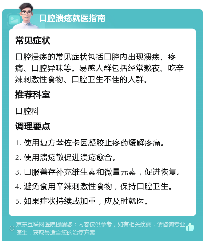 口腔溃疡就医指南 常见症状 口腔溃疡的常见症状包括口腔内出现溃疡、疼痛、口腔异味等。易感人群包括经常熬夜、吃辛辣刺激性食物、口腔卫生不佳的人群。 推荐科室 口腔科 调理要点 1. 使用复方苯佐卡因凝胶止疼药缓解疼痛。 2. 使用溃疡散促进溃疡愈合。 3. 口服善存补充维生素和微量元素，促进恢复。 4. 避免食用辛辣刺激性食物，保持口腔卫生。 5. 如果症状持续或加重，应及时就医。