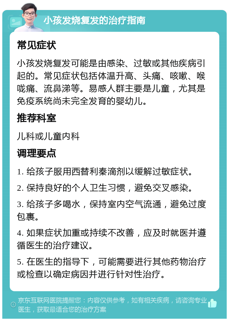 小孩发烧复发的治疗指南 常见症状 小孩发烧复发可能是由感染、过敏或其他疾病引起的。常见症状包括体温升高、头痛、咳嗽、喉咙痛、流鼻涕等。易感人群主要是儿童，尤其是免疫系统尚未完全发育的婴幼儿。 推荐科室 儿科或儿童内科 调理要点 1. 给孩子服用西替利秦滴剂以缓解过敏症状。 2. 保持良好的个人卫生习惯，避免交叉感染。 3. 给孩子多喝水，保持室内空气流通，避免过度包裹。 4. 如果症状加重或持续不改善，应及时就医并遵循医生的治疗建议。 5. 在医生的指导下，可能需要进行其他药物治疗或检查以确定病因并进行针对性治疗。