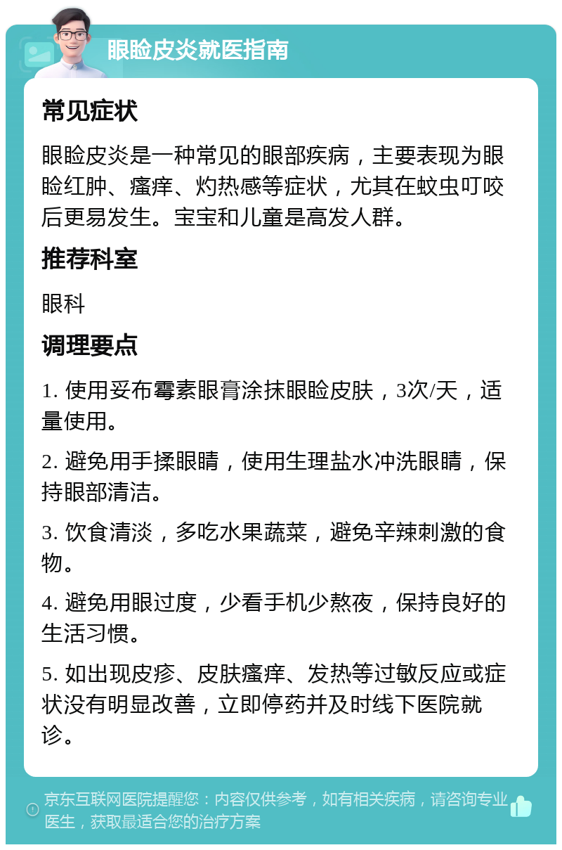 眼睑皮炎就医指南 常见症状 眼睑皮炎是一种常见的眼部疾病，主要表现为眼睑红肿、瘙痒、灼热感等症状，尤其在蚊虫叮咬后更易发生。宝宝和儿童是高发人群。 推荐科室 眼科 调理要点 1. 使用妥布霉素眼膏涂抹眼睑皮肤，3次/天，适量使用。 2. 避免用手揉眼睛，使用生理盐水冲洗眼睛，保持眼部清洁。 3. 饮食清淡，多吃水果蔬菜，避免辛辣刺激的食物。 4. 避免用眼过度，少看手机少熬夜，保持良好的生活习惯。 5. 如出现皮疹、皮肤瘙痒、发热等过敏反应或症状没有明显改善，立即停药并及时线下医院就诊。