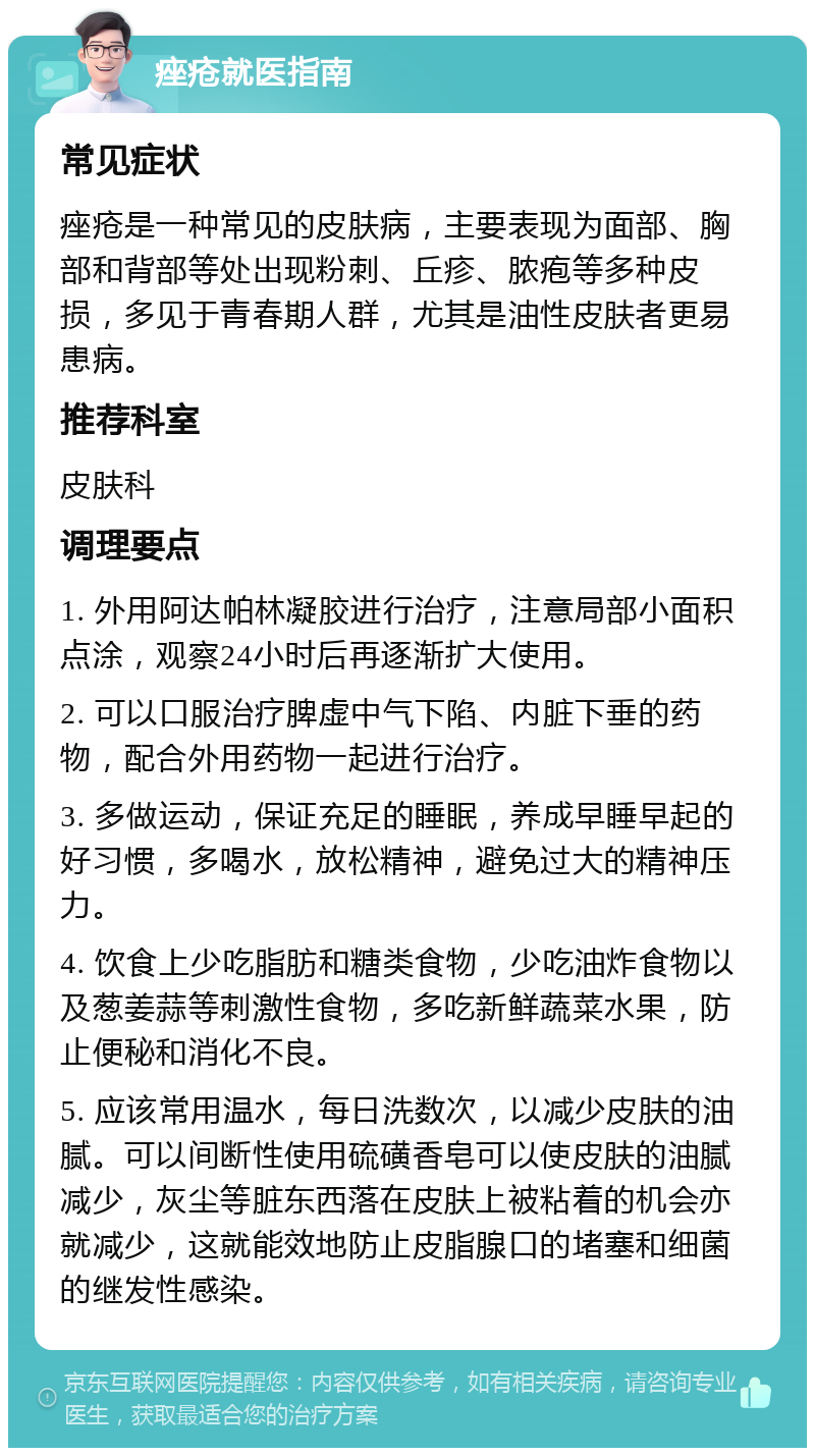 痤疮就医指南 常见症状 痤疮是一种常见的皮肤病，主要表现为面部、胸部和背部等处出现粉刺、丘疹、脓疱等多种皮损，多见于青春期人群，尤其是油性皮肤者更易患病。 推荐科室 皮肤科 调理要点 1. 外用阿达帕林凝胶进行治疗，注意局部小面积点涂，观察24小时后再逐渐扩大使用。 2. 可以口服治疗脾虚中气下陷、内脏下垂的药物，配合外用药物一起进行治疗。 3. 多做运动，保证充足的睡眠，养成早睡早起的好习惯，多喝水，放松精神，避免过大的精神压力。 4. 饮食上少吃脂肪和糖类食物，少吃油炸食物以及葱姜蒜等刺激性食物，多吃新鲜蔬菜水果，防止便秘和消化不良。 5. 应该常用温水，每日洗数次，以减少皮肤的油腻。可以间断性使用硫磺香皂可以使皮肤的油腻减少，灰尘等脏东西落在皮肤上被粘着的机会亦就减少，这就能效地防止皮脂腺口的堵塞和细菌的继发性感染。