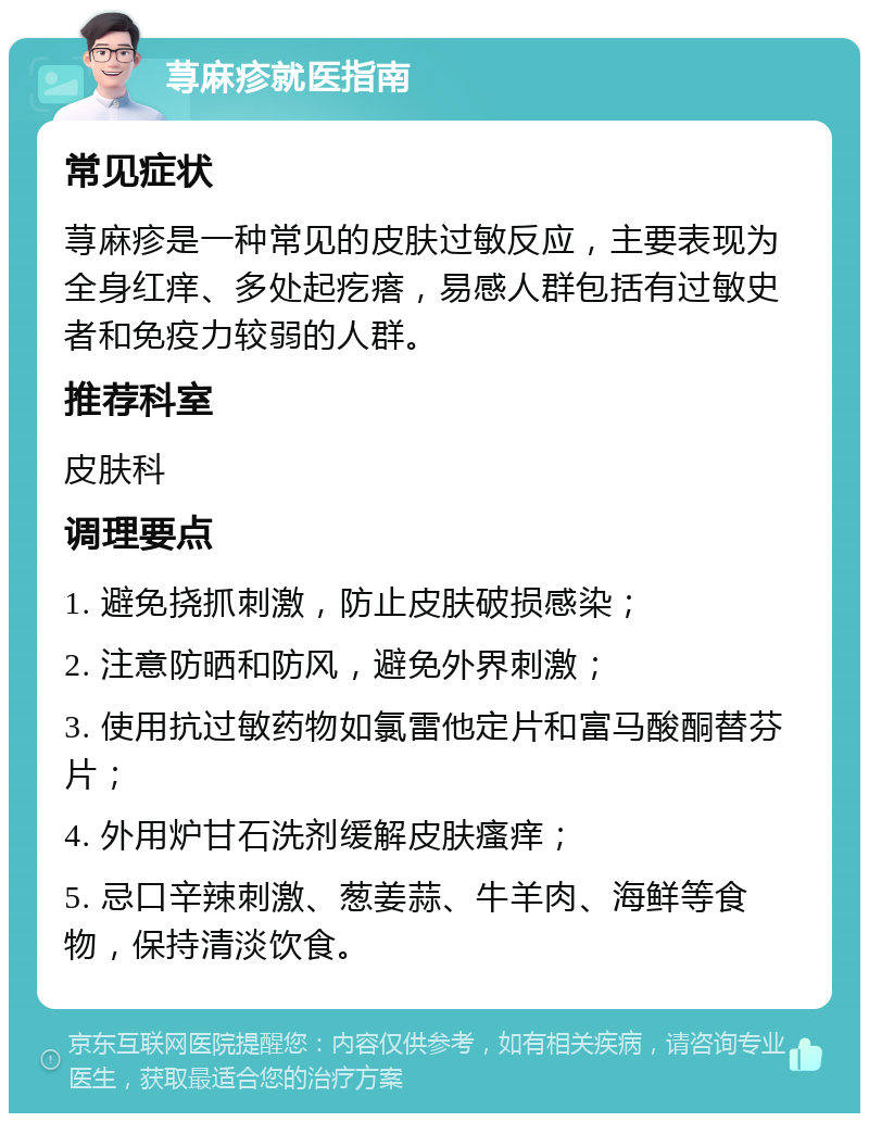 荨麻疹就医指南 常见症状 荨麻疹是一种常见的皮肤过敏反应，主要表现为全身红痒、多处起疙瘩，易感人群包括有过敏史者和免疫力较弱的人群。 推荐科室 皮肤科 调理要点 1. 避免挠抓刺激，防止皮肤破损感染； 2. 注意防晒和防风，避免外界刺激； 3. 使用抗过敏药物如氯雷他定片和富马酸酮替芬片； 4. 外用炉甘石洗剂缓解皮肤瘙痒； 5. 忌口辛辣刺激、葱姜蒜、牛羊肉、海鲜等食物，保持清淡饮食。