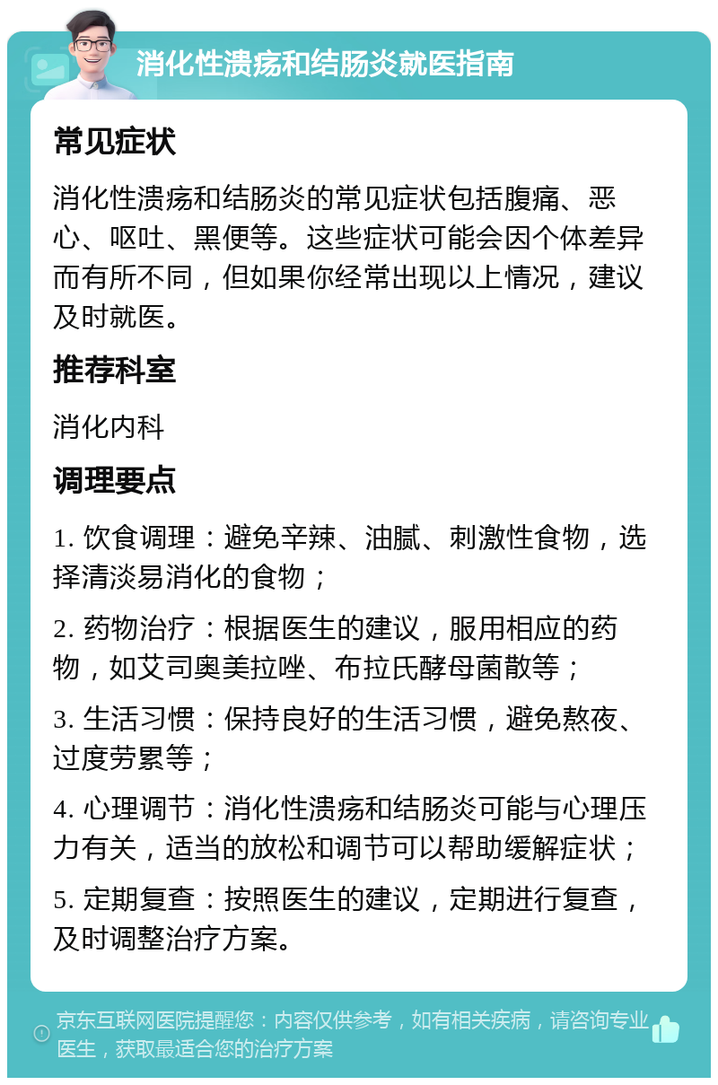 消化性溃疡和结肠炎就医指南 常见症状 消化性溃疡和结肠炎的常见症状包括腹痛、恶心、呕吐、黑便等。这些症状可能会因个体差异而有所不同，但如果你经常出现以上情况，建议及时就医。 推荐科室 消化内科 调理要点 1. 饮食调理：避免辛辣、油腻、刺激性食物，选择清淡易消化的食物； 2. 药物治疗：根据医生的建议，服用相应的药物，如艾司奥美拉唑、布拉氏酵母菌散等； 3. 生活习惯：保持良好的生活习惯，避免熬夜、过度劳累等； 4. 心理调节：消化性溃疡和结肠炎可能与心理压力有关，适当的放松和调节可以帮助缓解症状； 5. 定期复查：按照医生的建议，定期进行复查，及时调整治疗方案。