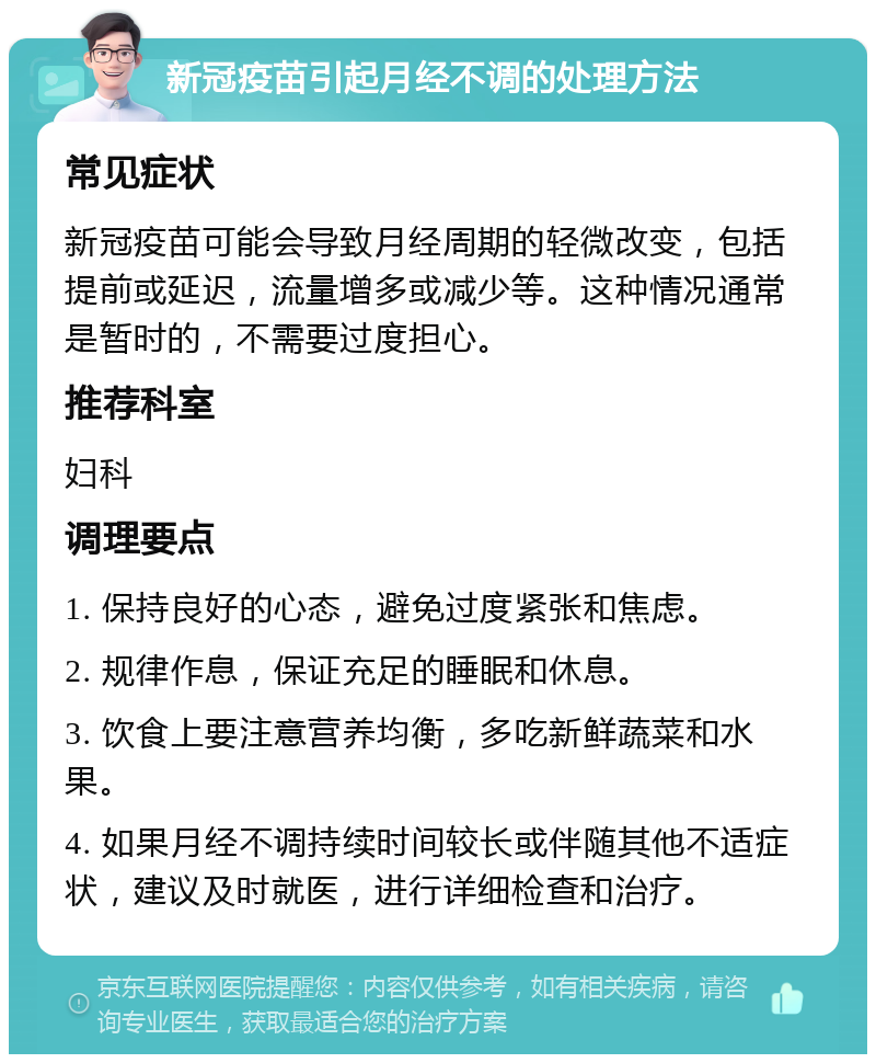 新冠疫苗引起月经不调的处理方法 常见症状 新冠疫苗可能会导致月经周期的轻微改变，包括提前或延迟，流量增多或减少等。这种情况通常是暂时的，不需要过度担心。 推荐科室 妇科 调理要点 1. 保持良好的心态，避免过度紧张和焦虑。 2. 规律作息，保证充足的睡眠和休息。 3. 饮食上要注意营养均衡，多吃新鲜蔬菜和水果。 4. 如果月经不调持续时间较长或伴随其他不适症状，建议及时就医，进行详细检查和治疗。