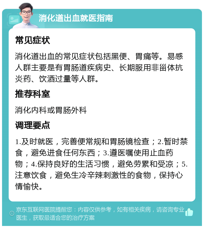 消化道出血就医指南 常见症状 消化道出血的常见症状包括黑便、胃痛等。易感人群主要是有胃肠道疾病史、长期服用非甾体抗炎药、饮酒过量等人群。 推荐科室 消化内科或胃肠外科 调理要点 1.及时就医，完善便常规和胃肠镜检查；2.暂时禁食，避免进食任何东西；3.遵医嘱使用止血药物；4.保持良好的生活习惯，避免劳累和受凉；5.注意饮食，避免生冷辛辣刺激性的食物，保持心情愉快。