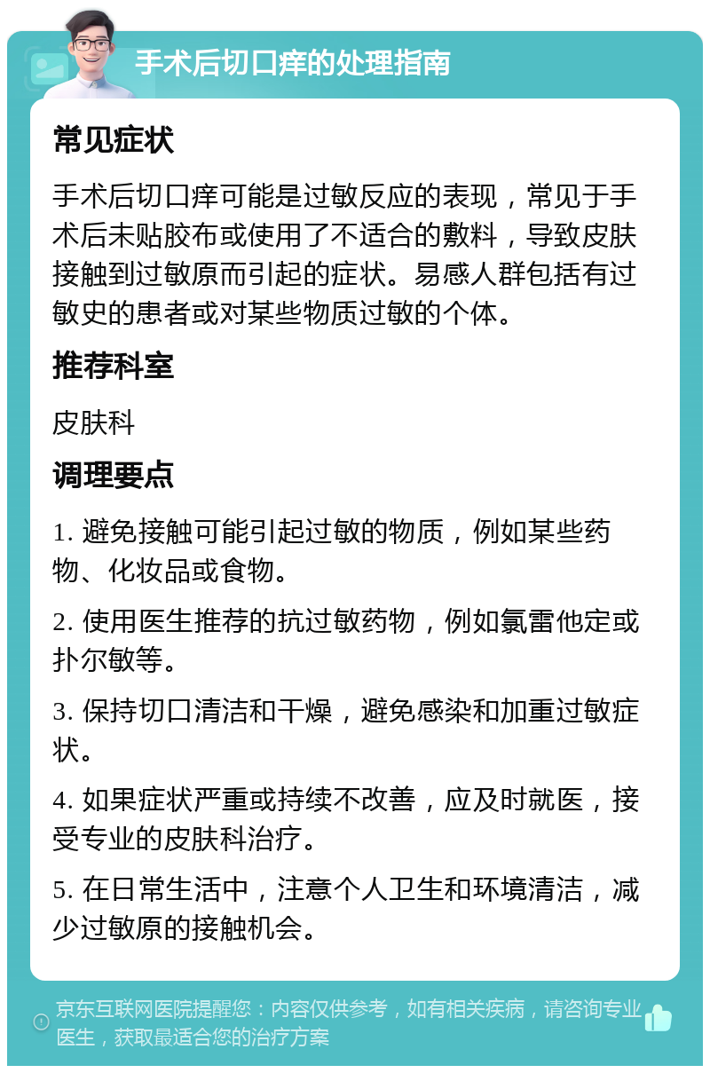 手术后切口痒的处理指南 常见症状 手术后切口痒可能是过敏反应的表现，常见于手术后未贴胶布或使用了不适合的敷料，导致皮肤接触到过敏原而引起的症状。易感人群包括有过敏史的患者或对某些物质过敏的个体。 推荐科室 皮肤科 调理要点 1. 避免接触可能引起过敏的物质，例如某些药物、化妆品或食物。 2. 使用医生推荐的抗过敏药物，例如氯雷他定或扑尔敏等。 3. 保持切口清洁和干燥，避免感染和加重过敏症状。 4. 如果症状严重或持续不改善，应及时就医，接受专业的皮肤科治疗。 5. 在日常生活中，注意个人卫生和环境清洁，减少过敏原的接触机会。