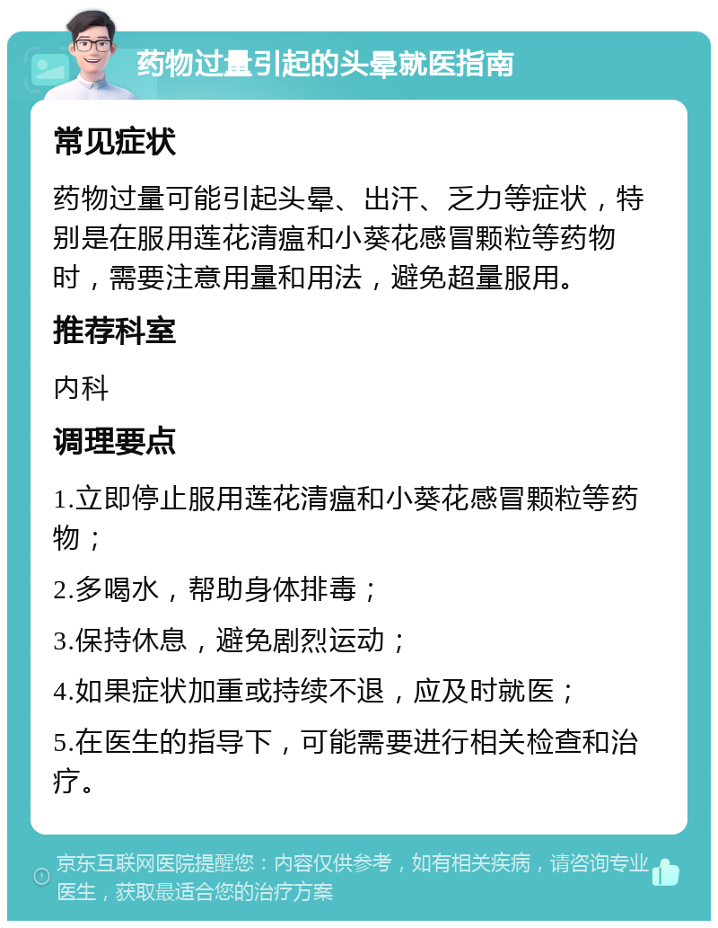 药物过量引起的头晕就医指南 常见症状 药物过量可能引起头晕、出汗、乏力等症状，特别是在服用莲花清瘟和小葵花感冒颗粒等药物时，需要注意用量和用法，避免超量服用。 推荐科室 内科 调理要点 1.立即停止服用莲花清瘟和小葵花感冒颗粒等药物； 2.多喝水，帮助身体排毒； 3.保持休息，避免剧烈运动； 4.如果症状加重或持续不退，应及时就医； 5.在医生的指导下，可能需要进行相关检查和治疗。