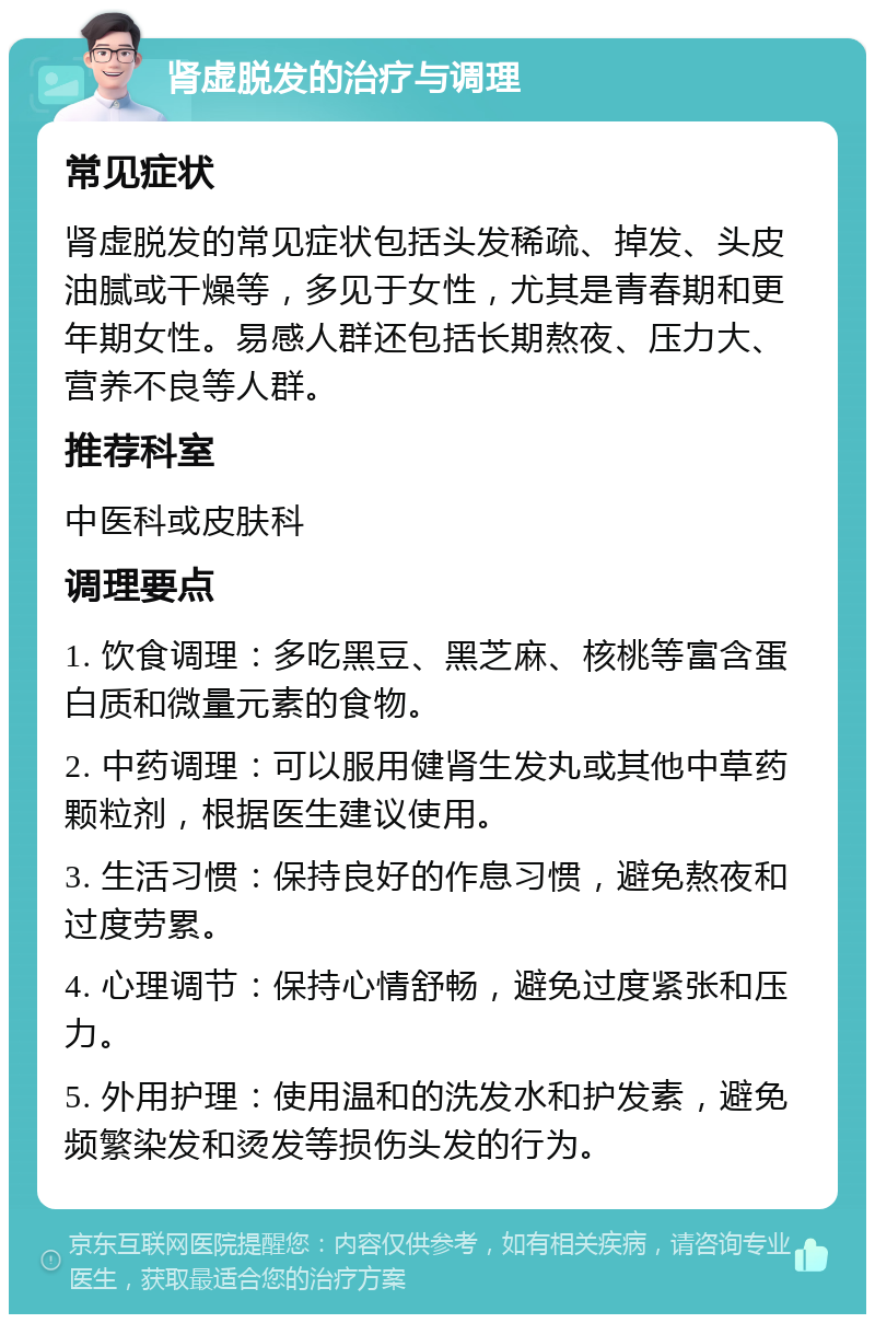 肾虚脱发的治疗与调理 常见症状 肾虚脱发的常见症状包括头发稀疏、掉发、头皮油腻或干燥等，多见于女性，尤其是青春期和更年期女性。易感人群还包括长期熬夜、压力大、营养不良等人群。 推荐科室 中医科或皮肤科 调理要点 1. 饮食调理：多吃黑豆、黑芝麻、核桃等富含蛋白质和微量元素的食物。 2. 中药调理：可以服用健肾生发丸或其他中草药颗粒剂，根据医生建议使用。 3. 生活习惯：保持良好的作息习惯，避免熬夜和过度劳累。 4. 心理调节：保持心情舒畅，避免过度紧张和压力。 5. 外用护理：使用温和的洗发水和护发素，避免频繁染发和烫发等损伤头发的行为。