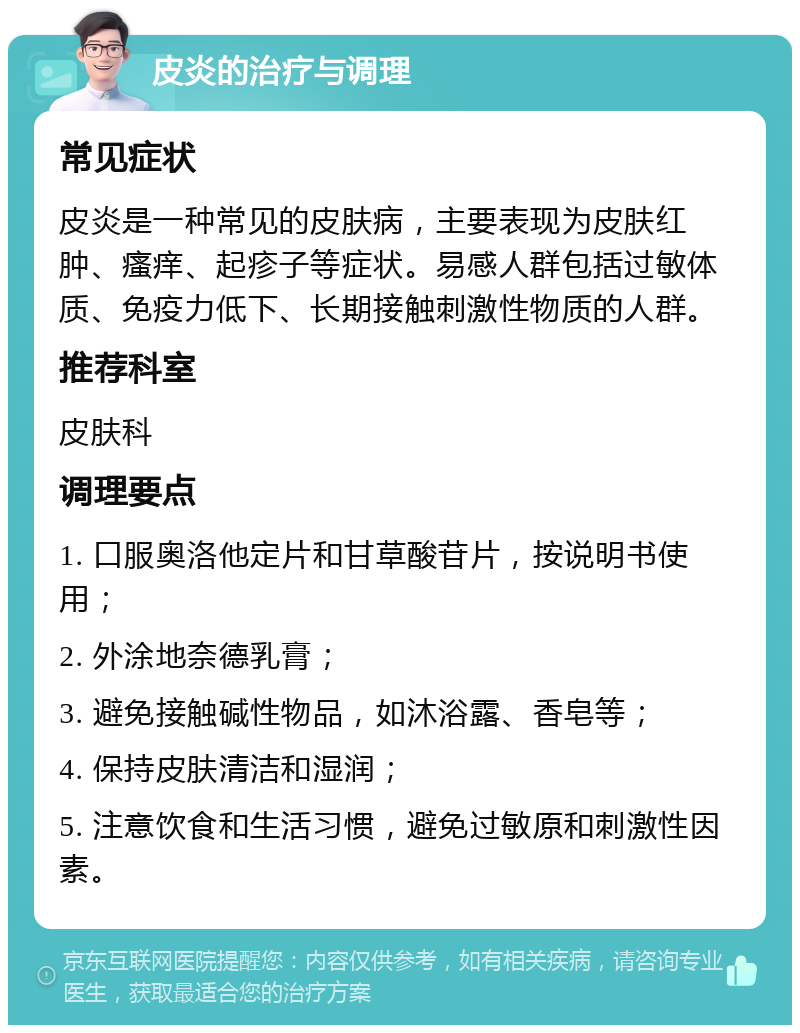 皮炎的治疗与调理 常见症状 皮炎是一种常见的皮肤病，主要表现为皮肤红肿、瘙痒、起疹子等症状。易感人群包括过敏体质、免疫力低下、长期接触刺激性物质的人群。 推荐科室 皮肤科 调理要点 1. 口服奥洛他定片和甘草酸苷片，按说明书使用； 2. 外涂地奈德乳膏； 3. 避免接触碱性物品，如沐浴露、香皂等； 4. 保持皮肤清洁和湿润； 5. 注意饮食和生活习惯，避免过敏原和刺激性因素。