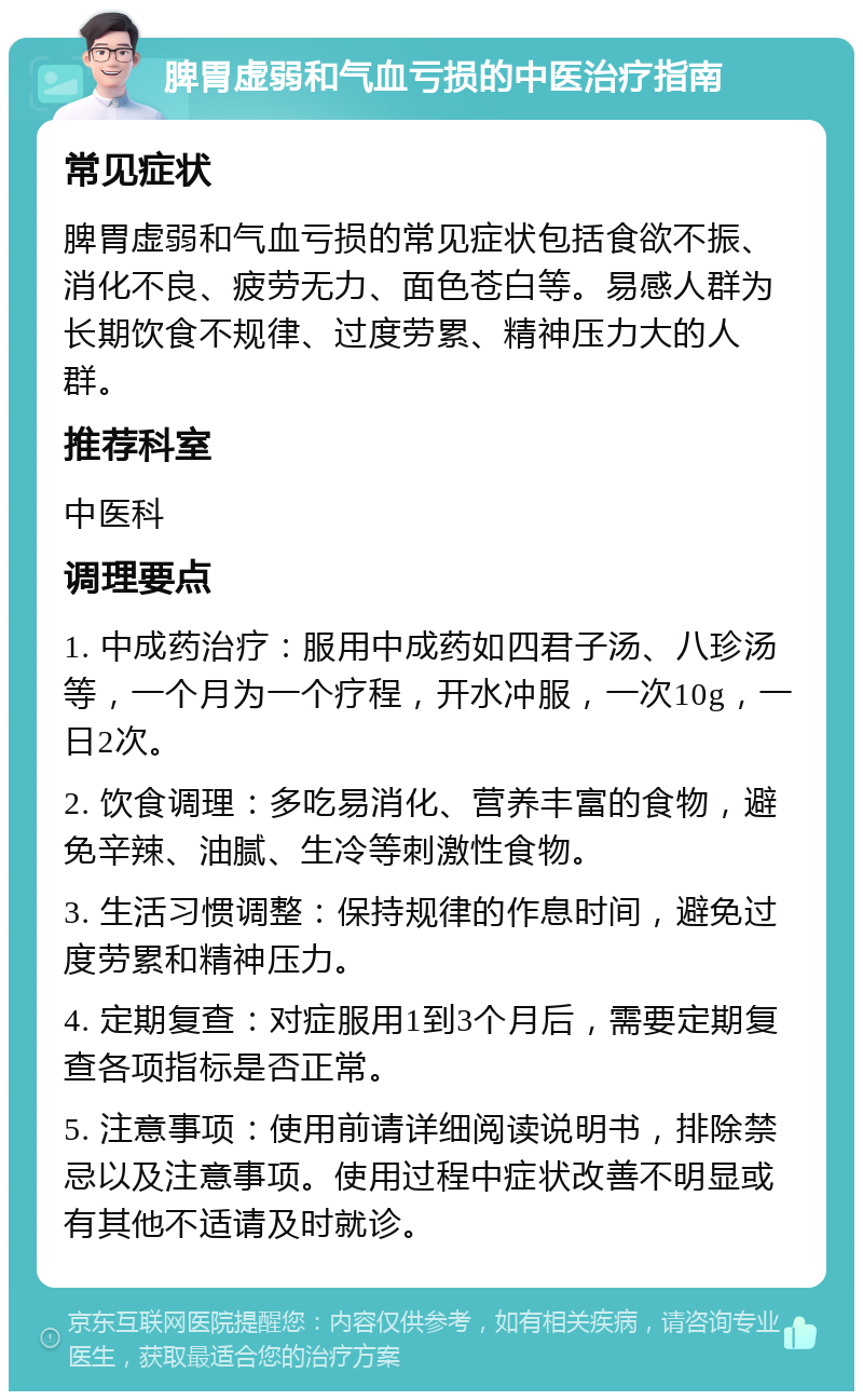 脾胃虚弱和气血亏损的中医治疗指南 常见症状 脾胃虚弱和气血亏损的常见症状包括食欲不振、消化不良、疲劳无力、面色苍白等。易感人群为长期饮食不规律、过度劳累、精神压力大的人群。 推荐科室 中医科 调理要点 1. 中成药治疗：服用中成药如四君子汤、八珍汤等，一个月为一个疗程，开水冲服，一次10g，一日2次。 2. 饮食调理：多吃易消化、营养丰富的食物，避免辛辣、油腻、生冷等刺激性食物。 3. 生活习惯调整：保持规律的作息时间，避免过度劳累和精神压力。 4. 定期复查：对症服用1到3个月后，需要定期复查各项指标是否正常。 5. 注意事项：使用前请详细阅读说明书，排除禁忌以及注意事项。使用过程中症状改善不明显或有其他不适请及时就诊。