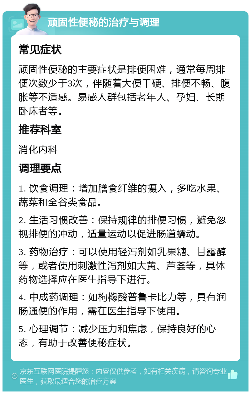 顽固性便秘的治疗与调理 常见症状 顽固性便秘的主要症状是排便困难，通常每周排便次数少于3次，伴随着大便干硬、排便不畅、腹胀等不适感。易感人群包括老年人、孕妇、长期卧床者等。 推荐科室 消化内科 调理要点 1. 饮食调理：增加膳食纤维的摄入，多吃水果、蔬菜和全谷类食品。 2. 生活习惯改善：保持规律的排便习惯，避免忽视排便的冲动，适量运动以促进肠道蠕动。 3. 药物治疗：可以使用轻泻剂如乳果糖、甘露醇等，或者使用刺激性泻剂如大黄、芦荟等，具体药物选择应在医生指导下进行。 4. 中成药调理：如枸橼酸普鲁卡比力等，具有润肠通便的作用，需在医生指导下使用。 5. 心理调节：减少压力和焦虑，保持良好的心态，有助于改善便秘症状。