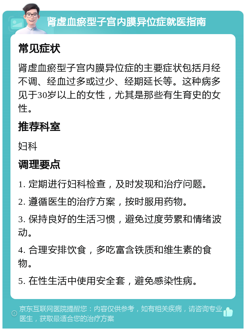 肾虚血瘀型子宫内膜异位症就医指南 常见症状 肾虚血瘀型子宫内膜异位症的主要症状包括月经不调、经血过多或过少、经期延长等。这种病多见于30岁以上的女性，尤其是那些有生育史的女性。 推荐科室 妇科 调理要点 1. 定期进行妇科检查，及时发现和治疗问题。 2. 遵循医生的治疗方案，按时服用药物。 3. 保持良好的生活习惯，避免过度劳累和情绪波动。 4. 合理安排饮食，多吃富含铁质和维生素的食物。 5. 在性生活中使用安全套，避免感染性病。