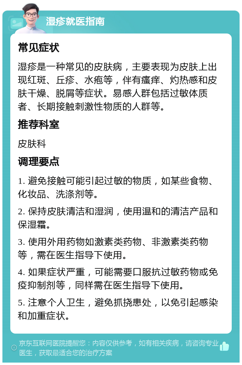 湿疹就医指南 常见症状 湿疹是一种常见的皮肤病，主要表现为皮肤上出现红斑、丘疹、水疱等，伴有瘙痒、灼热感和皮肤干燥、脱屑等症状。易感人群包括过敏体质者、长期接触刺激性物质的人群等。 推荐科室 皮肤科 调理要点 1. 避免接触可能引起过敏的物质，如某些食物、化妆品、洗涤剂等。 2. 保持皮肤清洁和湿润，使用温和的清洁产品和保湿霜。 3. 使用外用药物如激素类药物、非激素类药物等，需在医生指导下使用。 4. 如果症状严重，可能需要口服抗过敏药物或免疫抑制剂等，同样需在医生指导下使用。 5. 注意个人卫生，避免抓挠患处，以免引起感染和加重症状。