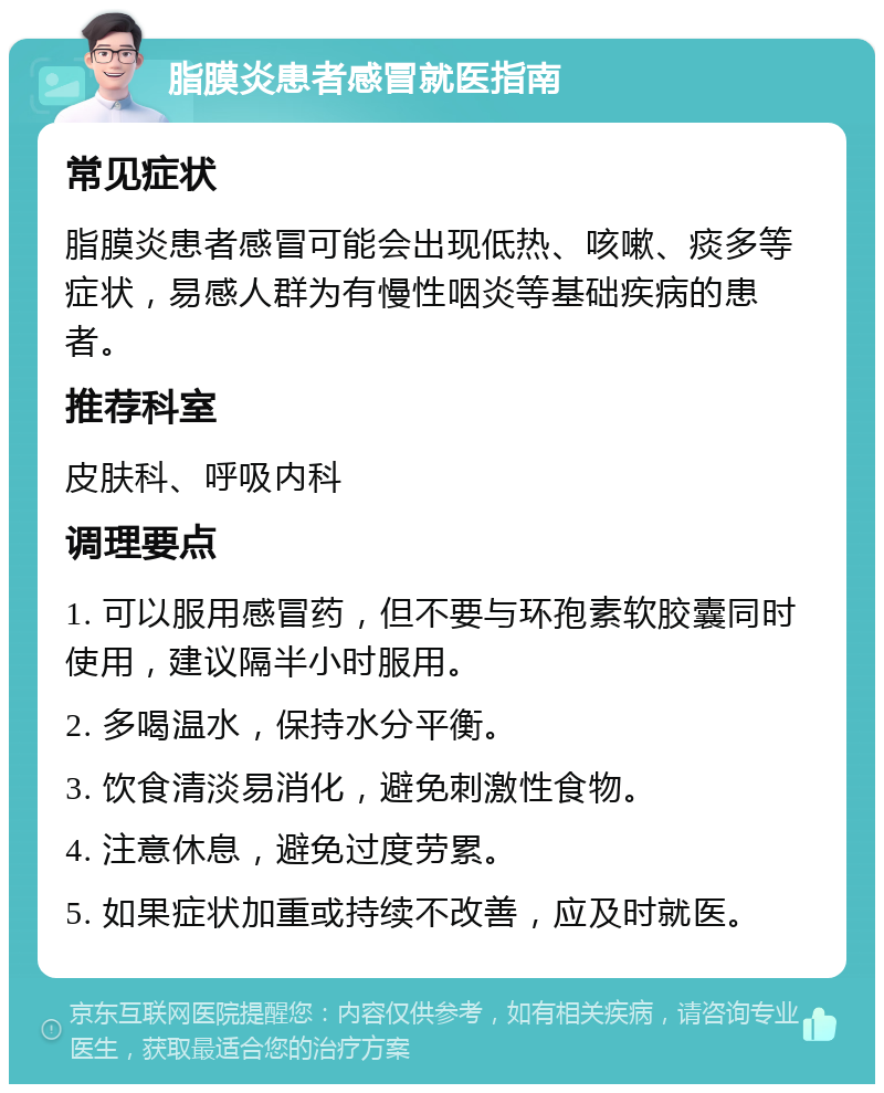 脂膜炎患者感冒就医指南 常见症状 脂膜炎患者感冒可能会出现低热、咳嗽、痰多等症状，易感人群为有慢性咽炎等基础疾病的患者。 推荐科室 皮肤科、呼吸内科 调理要点 1. 可以服用感冒药，但不要与环孢素软胶囊同时使用，建议隔半小时服用。 2. 多喝温水，保持水分平衡。 3. 饮食清淡易消化，避免刺激性食物。 4. 注意休息，避免过度劳累。 5. 如果症状加重或持续不改善，应及时就医。