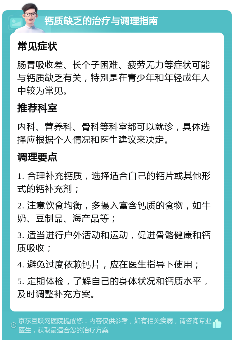 钙质缺乏的治疗与调理指南 常见症状 肠胃吸收差、长个子困难、疲劳无力等症状可能与钙质缺乏有关，特别是在青少年和年轻成年人中较为常见。 推荐科室 内科、营养科、骨科等科室都可以就诊，具体选择应根据个人情况和医生建议来决定。 调理要点 1. 合理补充钙质，选择适合自己的钙片或其他形式的钙补充剂； 2. 注意饮食均衡，多摄入富含钙质的食物，如牛奶、豆制品、海产品等； 3. 适当进行户外活动和运动，促进骨骼健康和钙质吸收； 4. 避免过度依赖钙片，应在医生指导下使用； 5. 定期体检，了解自己的身体状况和钙质水平，及时调整补充方案。