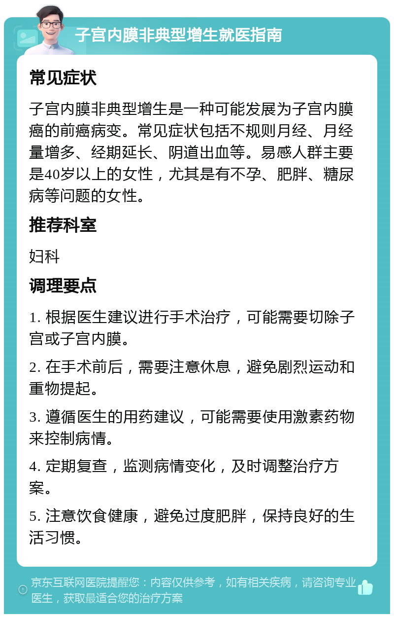 子宫内膜非典型增生就医指南 常见症状 子宫内膜非典型增生是一种可能发展为子宫内膜癌的前癌病变。常见症状包括不规则月经、月经量增多、经期延长、阴道出血等。易感人群主要是40岁以上的女性，尤其是有不孕、肥胖、糖尿病等问题的女性。 推荐科室 妇科 调理要点 1. 根据医生建议进行手术治疗，可能需要切除子宫或子宫内膜。 2. 在手术前后，需要注意休息，避免剧烈运动和重物提起。 3. 遵循医生的用药建议，可能需要使用激素药物来控制病情。 4. 定期复查，监测病情变化，及时调整治疗方案。 5. 注意饮食健康，避免过度肥胖，保持良好的生活习惯。