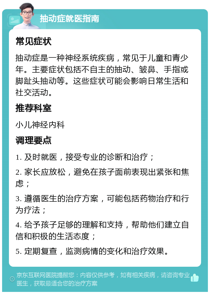 抽动症就医指南 常见症状 抽动症是一种神经系统疾病，常见于儿童和青少年。主要症状包括不自主的抽动、皱鼻、手指或脚趾头抽动等。这些症状可能会影响日常生活和社交活动。 推荐科室 小儿神经内科 调理要点 1. 及时就医，接受专业的诊断和治疗； 2. 家长应放松，避免在孩子面前表现出紧张和焦虑； 3. 遵循医生的治疗方案，可能包括药物治疗和行为疗法； 4. 给予孩子足够的理解和支持，帮助他们建立自信和积极的生活态度； 5. 定期复查，监测病情的变化和治疗效果。