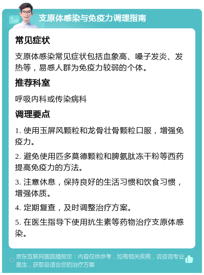 支原体感染与免疫力调理指南 常见症状 支原体感染常见症状包括血象高、嗓子发炎、发热等，易感人群为免疫力较弱的个体。 推荐科室 呼吸内科或传染病科 调理要点 1. 使用玉屏风颗粒和龙骨壮骨颗粒口服，增强免疫力。 2. 避免使用匹多莫德颗粒和脾氨肽冻干粉等西药提高免疫力的方法。 3. 注意休息，保持良好的生活习惯和饮食习惯，增强体质。 4. 定期复查，及时调整治疗方案。 5. 在医生指导下使用抗生素等药物治疗支原体感染。