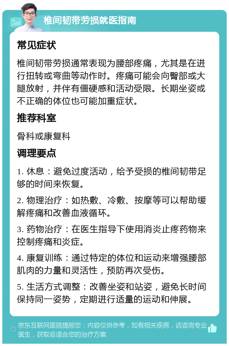 椎间韧带劳损就医指南 常见症状 椎间韧带劳损通常表现为腰部疼痛，尤其是在进行扭转或弯曲等动作时。疼痛可能会向臀部或大腿放射，并伴有僵硬感和活动受限。长期坐姿或不正确的体位也可能加重症状。 推荐科室 骨科或康复科 调理要点 1. 休息：避免过度活动，给予受损的椎间韧带足够的时间来恢复。 2. 物理治疗：如热敷、冷敷、按摩等可以帮助缓解疼痛和改善血液循环。 3. 药物治疗：在医生指导下使用消炎止疼药物来控制疼痛和炎症。 4. 康复训练：通过特定的体位和运动来增强腰部肌肉的力量和灵活性，预防再次受伤。 5. 生活方式调整：改善坐姿和站姿，避免长时间保持同一姿势，定期进行适量的运动和伸展。