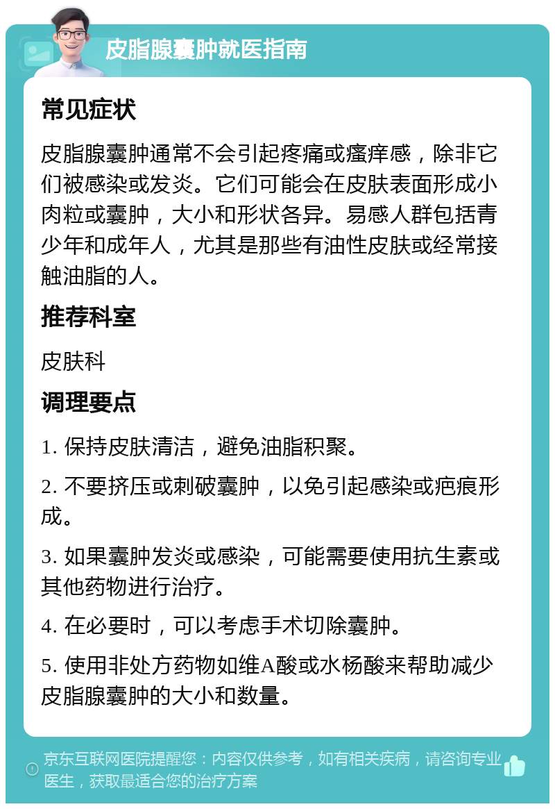 皮脂腺囊肿就医指南 常见症状 皮脂腺囊肿通常不会引起疼痛或瘙痒感，除非它们被感染或发炎。它们可能会在皮肤表面形成小肉粒或囊肿，大小和形状各异。易感人群包括青少年和成年人，尤其是那些有油性皮肤或经常接触油脂的人。 推荐科室 皮肤科 调理要点 1. 保持皮肤清洁，避免油脂积聚。 2. 不要挤压或刺破囊肿，以免引起感染或疤痕形成。 3. 如果囊肿发炎或感染，可能需要使用抗生素或其他药物进行治疗。 4. 在必要时，可以考虑手术切除囊肿。 5. 使用非处方药物如维A酸或水杨酸来帮助减少皮脂腺囊肿的大小和数量。