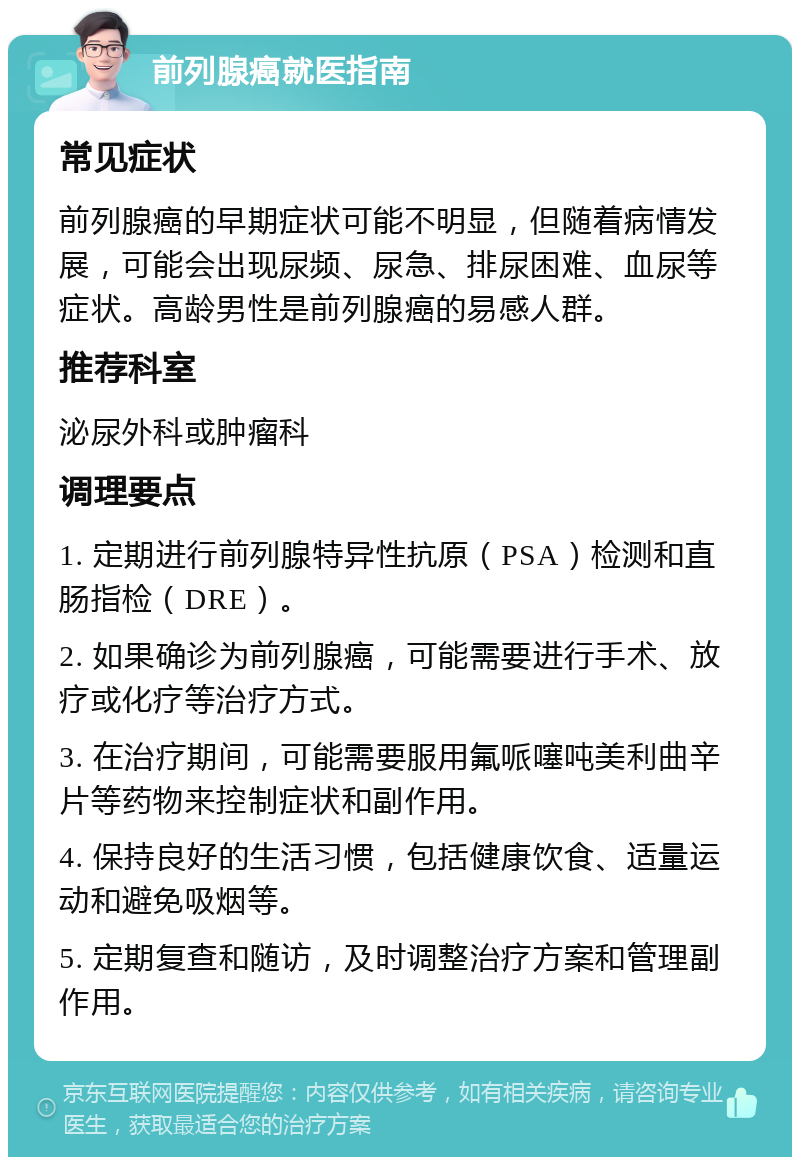 前列腺癌就医指南 常见症状 前列腺癌的早期症状可能不明显，但随着病情发展，可能会出现尿频、尿急、排尿困难、血尿等症状。高龄男性是前列腺癌的易感人群。 推荐科室 泌尿外科或肿瘤科 调理要点 1. 定期进行前列腺特异性抗原（PSA）检测和直肠指检（DRE）。 2. 如果确诊为前列腺癌，可能需要进行手术、放疗或化疗等治疗方式。 3. 在治疗期间，可能需要服用氟哌噻吨美利曲辛片等药物来控制症状和副作用。 4. 保持良好的生活习惯，包括健康饮食、适量运动和避免吸烟等。 5. 定期复查和随访，及时调整治疗方案和管理副作用。