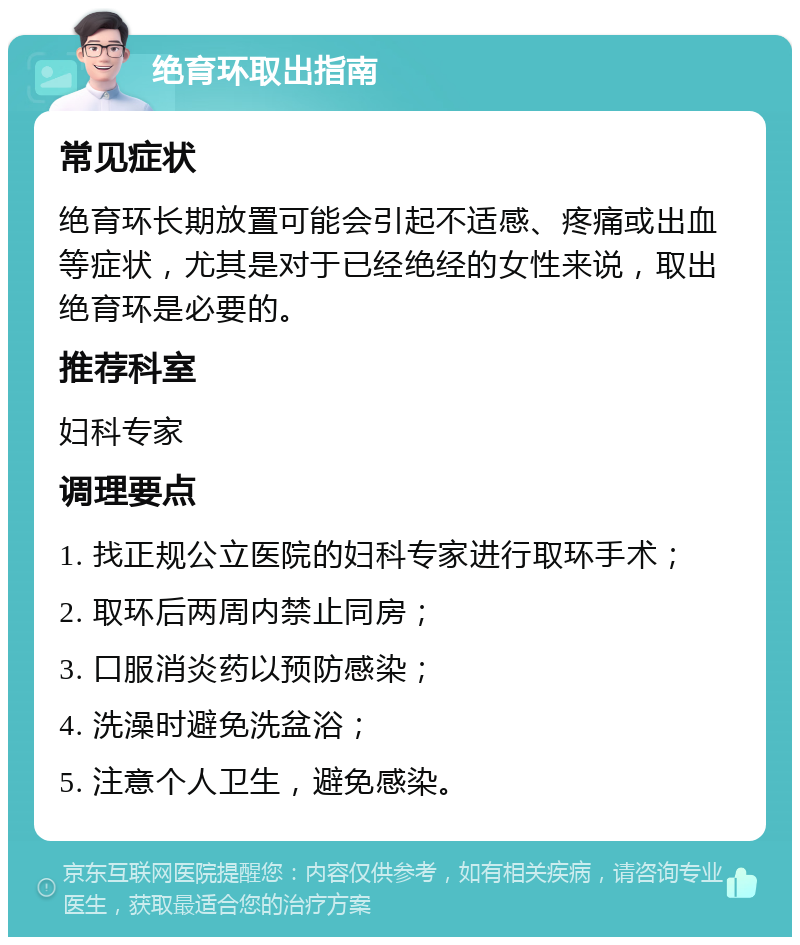 绝育环取出指南 常见症状 绝育环长期放置可能会引起不适感、疼痛或出血等症状，尤其是对于已经绝经的女性来说，取出绝育环是必要的。 推荐科室 妇科专家 调理要点 1. 找正规公立医院的妇科专家进行取环手术； 2. 取环后两周内禁止同房； 3. 口服消炎药以预防感染； 4. 洗澡时避免洗盆浴； 5. 注意个人卫生，避免感染。