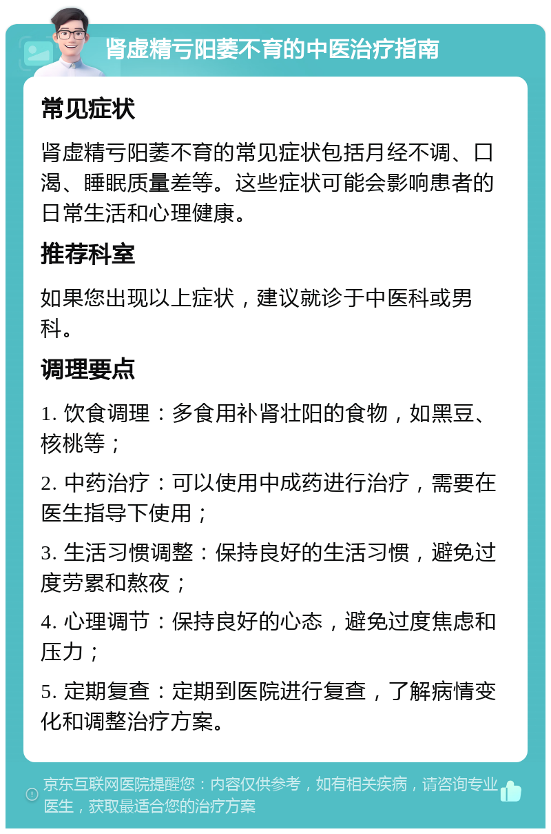 肾虚精亏阳萎不育的中医治疗指南 常见症状 肾虚精亏阳萎不育的常见症状包括月经不调、口渴、睡眠质量差等。这些症状可能会影响患者的日常生活和心理健康。 推荐科室 如果您出现以上症状，建议就诊于中医科或男科。 调理要点 1. 饮食调理：多食用补肾壮阳的食物，如黑豆、核桃等； 2. 中药治疗：可以使用中成药进行治疗，需要在医生指导下使用； 3. 生活习惯调整：保持良好的生活习惯，避免过度劳累和熬夜； 4. 心理调节：保持良好的心态，避免过度焦虑和压力； 5. 定期复查：定期到医院进行复查，了解病情变化和调整治疗方案。