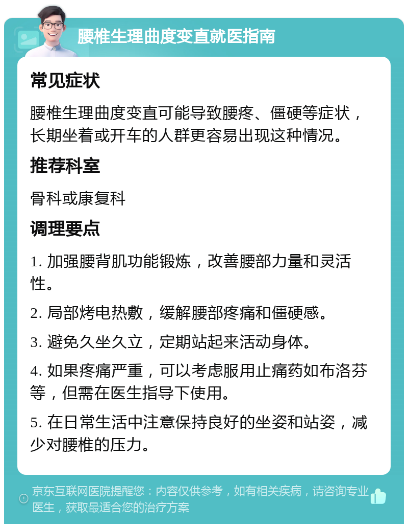 腰椎生理曲度变直就医指南 常见症状 腰椎生理曲度变直可能导致腰疼、僵硬等症状，长期坐着或开车的人群更容易出现这种情况。 推荐科室 骨科或康复科 调理要点 1. 加强腰背肌功能锻炼，改善腰部力量和灵活性。 2. 局部烤电热敷，缓解腰部疼痛和僵硬感。 3. 避免久坐久立，定期站起来活动身体。 4. 如果疼痛严重，可以考虑服用止痛药如布洛芬等，但需在医生指导下使用。 5. 在日常生活中注意保持良好的坐姿和站姿，减少对腰椎的压力。