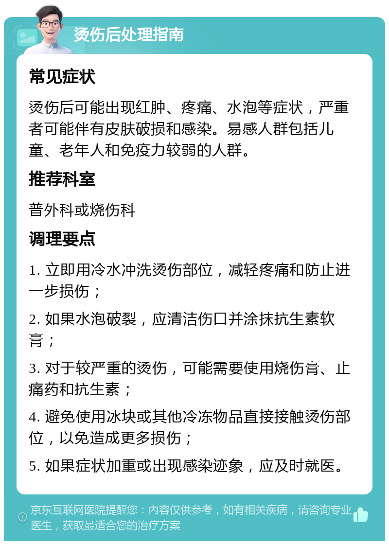 烫伤后处理指南 常见症状 烫伤后可能出现红肿、疼痛、水泡等症状，严重者可能伴有皮肤破损和感染。易感人群包括儿童、老年人和免疫力较弱的人群。 推荐科室 普外科或烧伤科 调理要点 1. 立即用冷水冲洗烫伤部位，减轻疼痛和防止进一步损伤； 2. 如果水泡破裂，应清洁伤口并涂抹抗生素软膏； 3. 对于较严重的烫伤，可能需要使用烧伤膏、止痛药和抗生素； 4. 避免使用冰块或其他冷冻物品直接接触烫伤部位，以免造成更多损伤； 5. 如果症状加重或出现感染迹象，应及时就医。