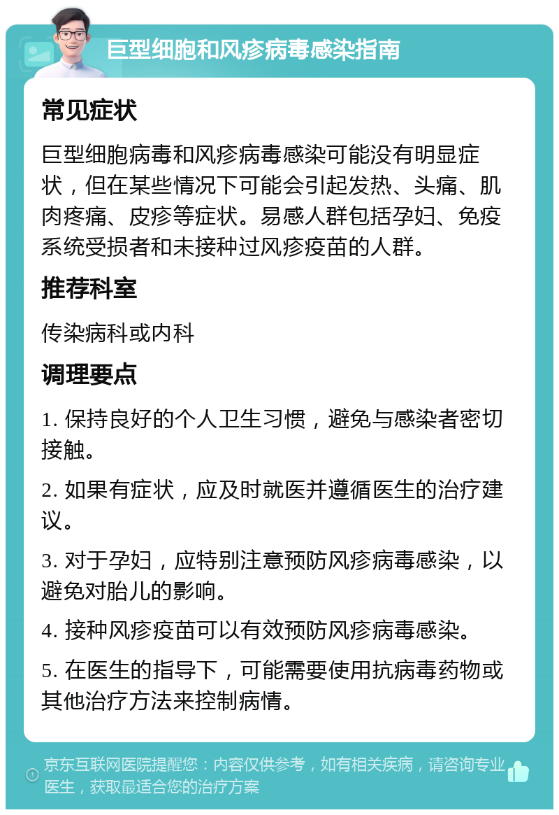 巨型细胞和风疹病毒感染指南 常见症状 巨型细胞病毒和风疹病毒感染可能没有明显症状，但在某些情况下可能会引起发热、头痛、肌肉疼痛、皮疹等症状。易感人群包括孕妇、免疫系统受损者和未接种过风疹疫苗的人群。 推荐科室 传染病科或内科 调理要点 1. 保持良好的个人卫生习惯，避免与感染者密切接触。 2. 如果有症状，应及时就医并遵循医生的治疗建议。 3. 对于孕妇，应特别注意预防风疹病毒感染，以避免对胎儿的影响。 4. 接种风疹疫苗可以有效预防风疹病毒感染。 5. 在医生的指导下，可能需要使用抗病毒药物或其他治疗方法来控制病情。