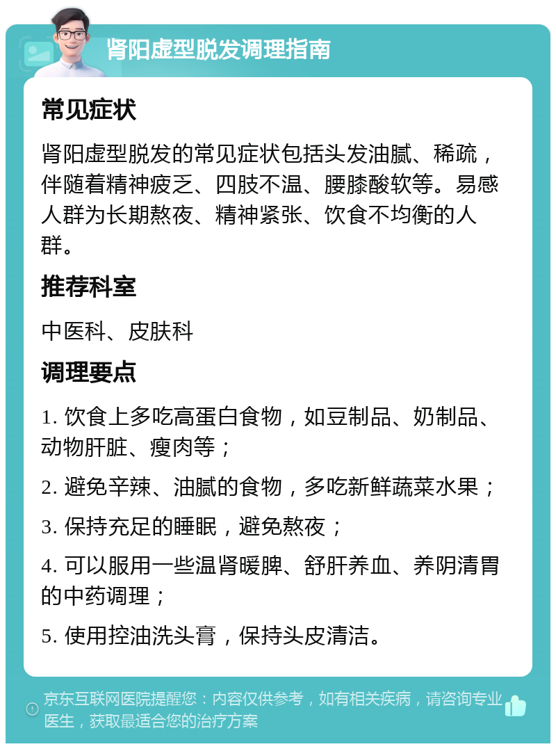 肾阳虚型脱发调理指南 常见症状 肾阳虚型脱发的常见症状包括头发油腻、稀疏，伴随着精神疲乏、四肢不温、腰膝酸软等。易感人群为长期熬夜、精神紧张、饮食不均衡的人群。 推荐科室 中医科、皮肤科 调理要点 1. 饮食上多吃高蛋白食物，如豆制品、奶制品、动物肝脏、瘦肉等； 2. 避免辛辣、油腻的食物，多吃新鲜蔬菜水果； 3. 保持充足的睡眠，避免熬夜； 4. 可以服用一些温肾暖脾、舒肝养血、养阴清胃的中药调理； 5. 使用控油洗头膏，保持头皮清洁。