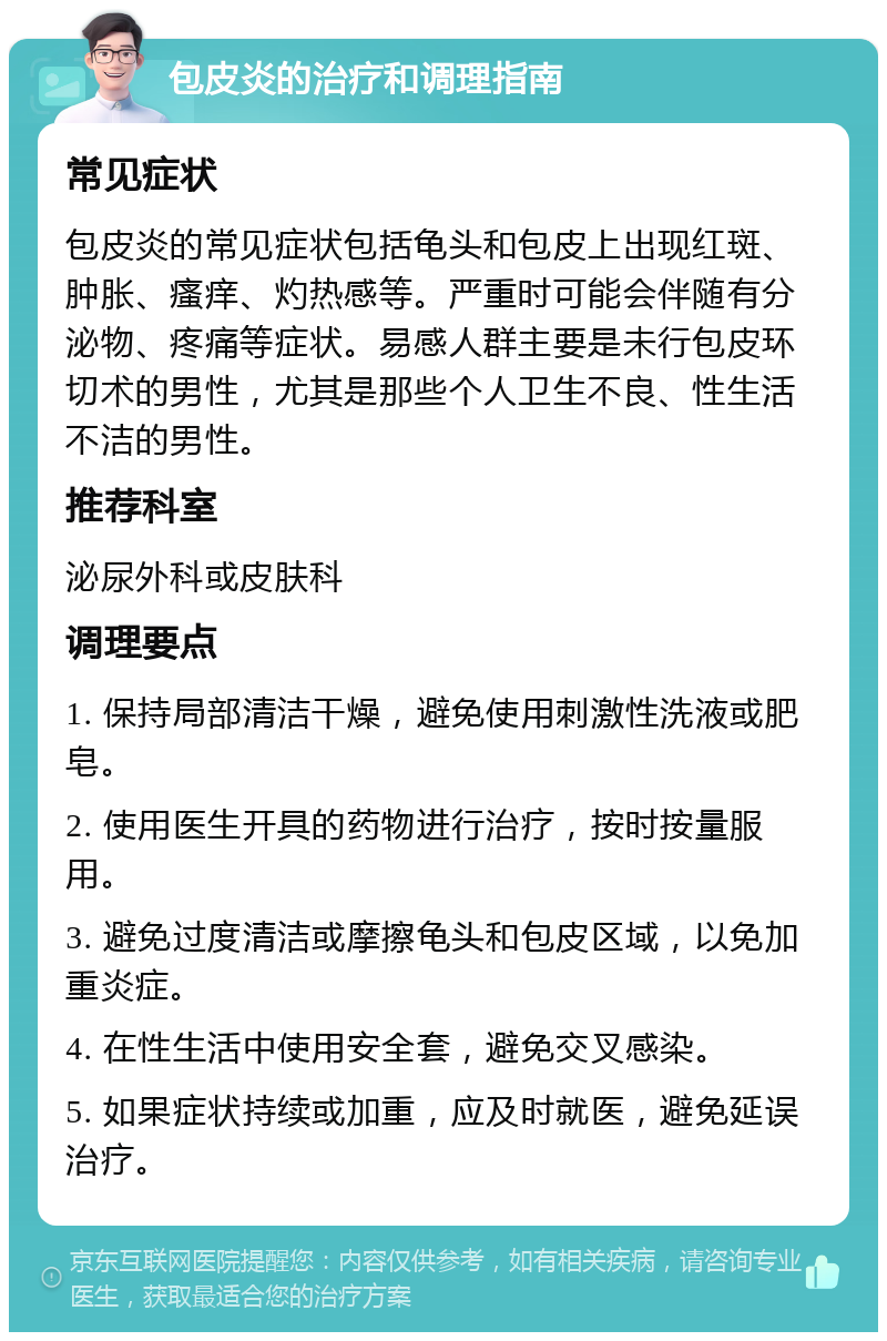 包皮炎的治疗和调理指南 常见症状 包皮炎的常见症状包括龟头和包皮上出现红斑、肿胀、瘙痒、灼热感等。严重时可能会伴随有分泌物、疼痛等症状。易感人群主要是未行包皮环切术的男性，尤其是那些个人卫生不良、性生活不洁的男性。 推荐科室 泌尿外科或皮肤科 调理要点 1. 保持局部清洁干燥，避免使用刺激性洗液或肥皂。 2. 使用医生开具的药物进行治疗，按时按量服用。 3. 避免过度清洁或摩擦龟头和包皮区域，以免加重炎症。 4. 在性生活中使用安全套，避免交叉感染。 5. 如果症状持续或加重，应及时就医，避免延误治疗。