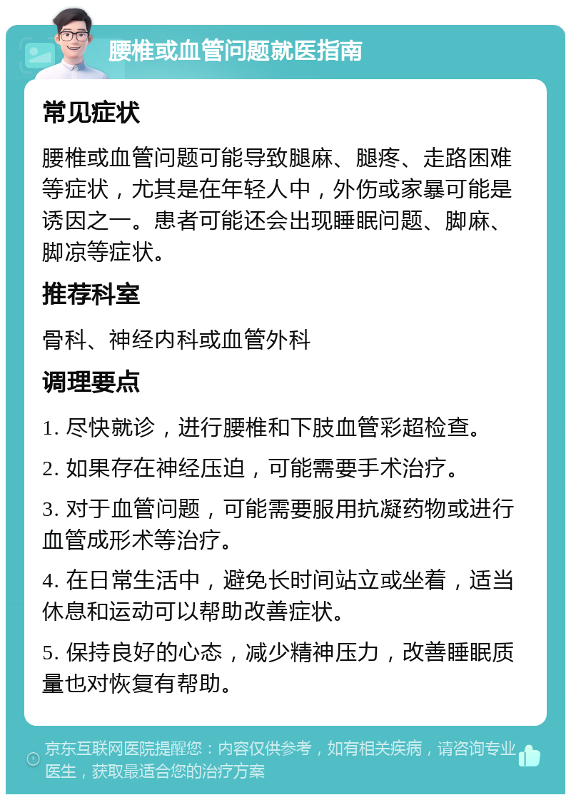 腰椎或血管问题就医指南 常见症状 腰椎或血管问题可能导致腿麻、腿疼、走路困难等症状，尤其是在年轻人中，外伤或家暴可能是诱因之一。患者可能还会出现睡眠问题、脚麻、脚凉等症状。 推荐科室 骨科、神经内科或血管外科 调理要点 1. 尽快就诊，进行腰椎和下肢血管彩超检查。 2. 如果存在神经压迫，可能需要手术治疗。 3. 对于血管问题，可能需要服用抗凝药物或进行血管成形术等治疗。 4. 在日常生活中，避免长时间站立或坐着，适当休息和运动可以帮助改善症状。 5. 保持良好的心态，减少精神压力，改善睡眠质量也对恢复有帮助。