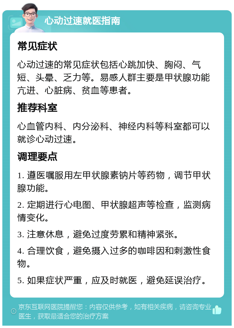 心动过速就医指南 常见症状 心动过速的常见症状包括心跳加快、胸闷、气短、头晕、乏力等。易感人群主要是甲状腺功能亢进、心脏病、贫血等患者。 推荐科室 心血管内科、内分泌科、神经内科等科室都可以就诊心动过速。 调理要点 1. 遵医嘱服用左甲状腺素钠片等药物，调节甲状腺功能。 2. 定期进行心电图、甲状腺超声等检查，监测病情变化。 3. 注意休息，避免过度劳累和精神紧张。 4. 合理饮食，避免摄入过多的咖啡因和刺激性食物。 5. 如果症状严重，应及时就医，避免延误治疗。