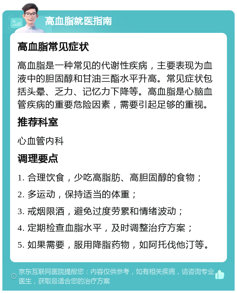 高血脂就医指南 高血脂常见症状 高血脂是一种常见的代谢性疾病，主要表现为血液中的胆固醇和甘油三酯水平升高。常见症状包括头晕、乏力、记忆力下降等。高血脂是心脑血管疾病的重要危险因素，需要引起足够的重视。 推荐科室 心血管内科 调理要点 1. 合理饮食，少吃高脂肪、高胆固醇的食物； 2. 多运动，保持适当的体重； 3. 戒烟限酒，避免过度劳累和情绪波动； 4. 定期检查血脂水平，及时调整治疗方案； 5. 如果需要，服用降脂药物，如阿托伐他汀等。