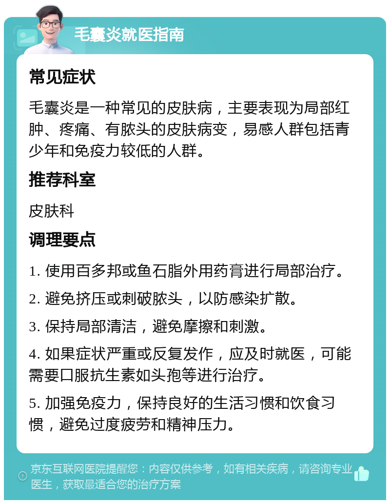 毛囊炎就医指南 常见症状 毛囊炎是一种常见的皮肤病，主要表现为局部红肿、疼痛、有脓头的皮肤病变，易感人群包括青少年和免疫力较低的人群。 推荐科室 皮肤科 调理要点 1. 使用百多邦或鱼石脂外用药膏进行局部治疗。 2. 避免挤压或刺破脓头，以防感染扩散。 3. 保持局部清洁，避免摩擦和刺激。 4. 如果症状严重或反复发作，应及时就医，可能需要口服抗生素如头孢等进行治疗。 5. 加强免疫力，保持良好的生活习惯和饮食习惯，避免过度疲劳和精神压力。