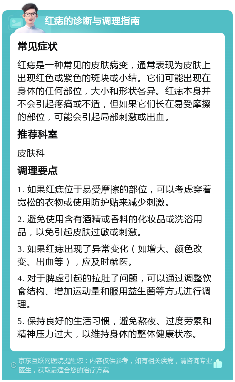 红痣的诊断与调理指南 常见症状 红痣是一种常见的皮肤病变，通常表现为皮肤上出现红色或紫色的斑块或小结。它们可能出现在身体的任何部位，大小和形状各异。红痣本身并不会引起疼痛或不适，但如果它们长在易受摩擦的部位，可能会引起局部刺激或出血。 推荐科室 皮肤科 调理要点 1. 如果红痣位于易受摩擦的部位，可以考虑穿着宽松的衣物或使用防护贴来减少刺激。 2. 避免使用含有酒精或香料的化妆品或洗浴用品，以免引起皮肤过敏或刺激。 3. 如果红痣出现了异常变化（如增大、颜色改变、出血等），应及时就医。 4. 对于脾虚引起的拉肚子问题，可以通过调整饮食结构、增加运动量和服用益生菌等方式进行调理。 5. 保持良好的生活习惯，避免熬夜、过度劳累和精神压力过大，以维持身体的整体健康状态。