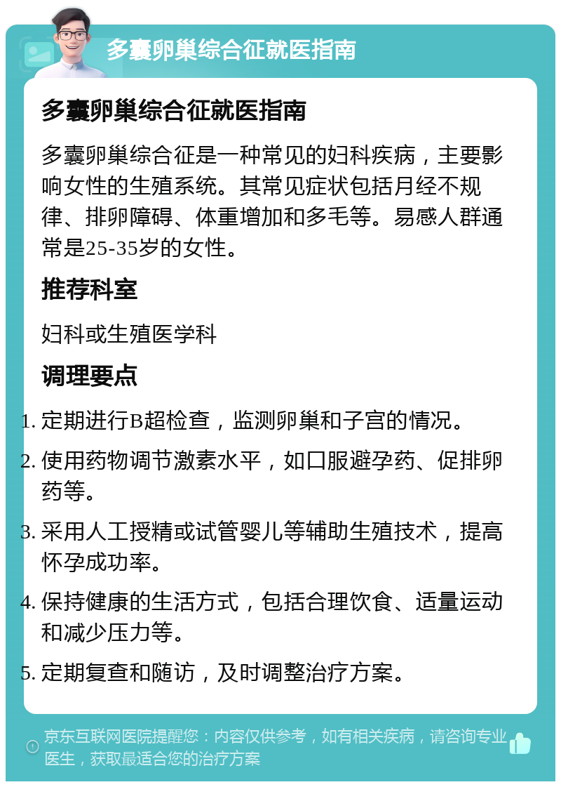 多囊卵巢综合征就医指南 多囊卵巢综合征就医指南 多囊卵巢综合征是一种常见的妇科疾病，主要影响女性的生殖系统。其常见症状包括月经不规律、排卵障碍、体重增加和多毛等。易感人群通常是25-35岁的女性。 推荐科室 妇科或生殖医学科 调理要点 定期进行B超检查，监测卵巢和子宫的情况。 使用药物调节激素水平，如口服避孕药、促排卵药等。 采用人工授精或试管婴儿等辅助生殖技术，提高怀孕成功率。 保持健康的生活方式，包括合理饮食、适量运动和减少压力等。 定期复查和随访，及时调整治疗方案。