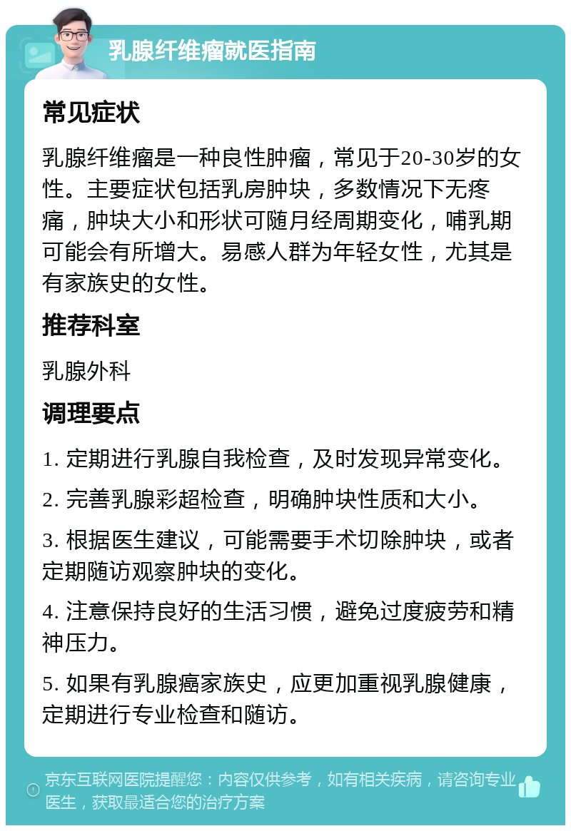 乳腺纤维瘤就医指南 常见症状 乳腺纤维瘤是一种良性肿瘤，常见于20-30岁的女性。主要症状包括乳房肿块，多数情况下无疼痛，肿块大小和形状可随月经周期变化，哺乳期可能会有所增大。易感人群为年轻女性，尤其是有家族史的女性。 推荐科室 乳腺外科 调理要点 1. 定期进行乳腺自我检查，及时发现异常变化。 2. 完善乳腺彩超检查，明确肿块性质和大小。 3. 根据医生建议，可能需要手术切除肿块，或者定期随访观察肿块的变化。 4. 注意保持良好的生活习惯，避免过度疲劳和精神压力。 5. 如果有乳腺癌家族史，应更加重视乳腺健康，定期进行专业检查和随访。