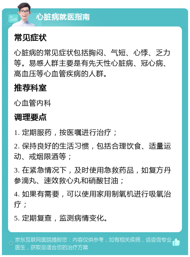 心脏病就医指南 常见症状 心脏病的常见症状包括胸闷、气短、心悸、乏力等。易感人群主要是有先天性心脏病、冠心病、高血压等心血管疾病的人群。 推荐科室 心血管内科 调理要点 1. 定期服药，按医嘱进行治疗； 2. 保持良好的生活习惯，包括合理饮食、适量运动、戒烟限酒等； 3. 在紧急情况下，及时使用急救药品，如复方丹参滴丸、速效救心丸和硝酸甘油； 4. 如果有需要，可以使用家用制氧机进行吸氧治疗； 5. 定期复查，监测病情变化。