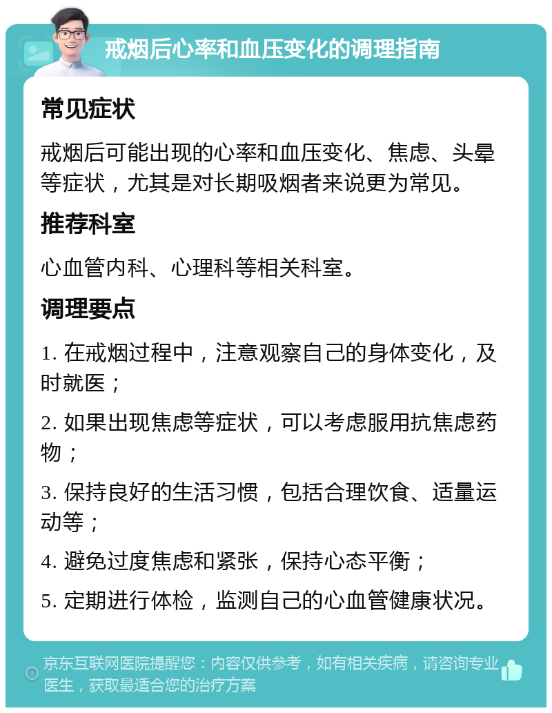 戒烟后心率和血压变化的调理指南 常见症状 戒烟后可能出现的心率和血压变化、焦虑、头晕等症状，尤其是对长期吸烟者来说更为常见。 推荐科室 心血管内科、心理科等相关科室。 调理要点 1. 在戒烟过程中，注意观察自己的身体变化，及时就医； 2. 如果出现焦虑等症状，可以考虑服用抗焦虑药物； 3. 保持良好的生活习惯，包括合理饮食、适量运动等； 4. 避免过度焦虑和紧张，保持心态平衡； 5. 定期进行体检，监测自己的心血管健康状况。