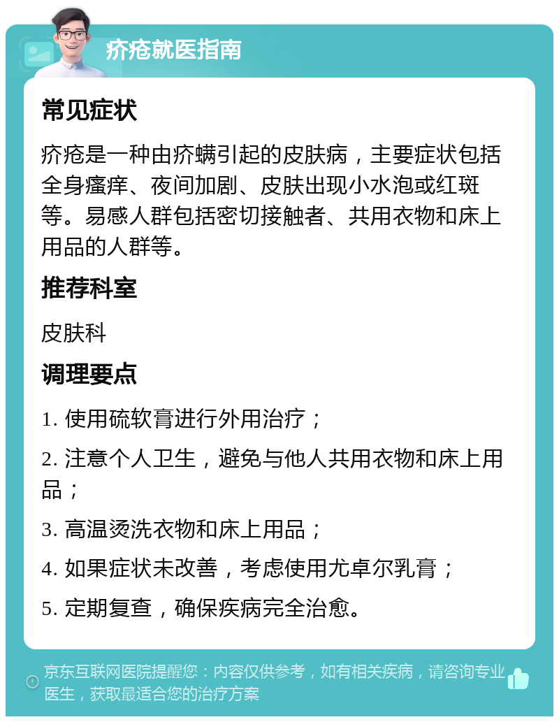 疥疮就医指南 常见症状 疥疮是一种由疥螨引起的皮肤病，主要症状包括全身瘙痒、夜间加剧、皮肤出现小水泡或红斑等。易感人群包括密切接触者、共用衣物和床上用品的人群等。 推荐科室 皮肤科 调理要点 1. 使用硫软膏进行外用治疗； 2. 注意个人卫生，避免与他人共用衣物和床上用品； 3. 高温烫洗衣物和床上用品； 4. 如果症状未改善，考虑使用尤卓尔乳膏； 5. 定期复查，确保疾病完全治愈。