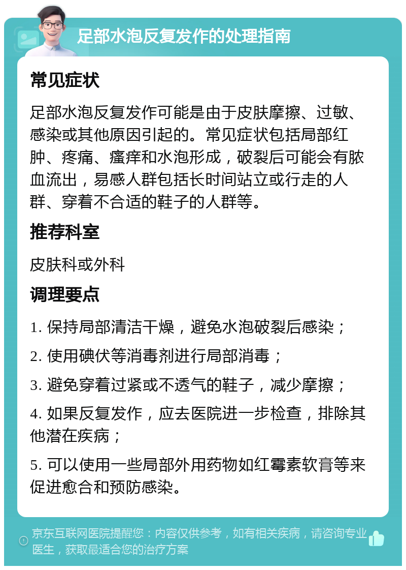 足部水泡反复发作的处理指南 常见症状 足部水泡反复发作可能是由于皮肤摩擦、过敏、感染或其他原因引起的。常见症状包括局部红肿、疼痛、瘙痒和水泡形成，破裂后可能会有脓血流出，易感人群包括长时间站立或行走的人群、穿着不合适的鞋子的人群等。 推荐科室 皮肤科或外科 调理要点 1. 保持局部清洁干燥，避免水泡破裂后感染； 2. 使用碘伏等消毒剂进行局部消毒； 3. 避免穿着过紧或不透气的鞋子，减少摩擦； 4. 如果反复发作，应去医院进一步检查，排除其他潜在疾病； 5. 可以使用一些局部外用药物如红霉素软膏等来促进愈合和预防感染。