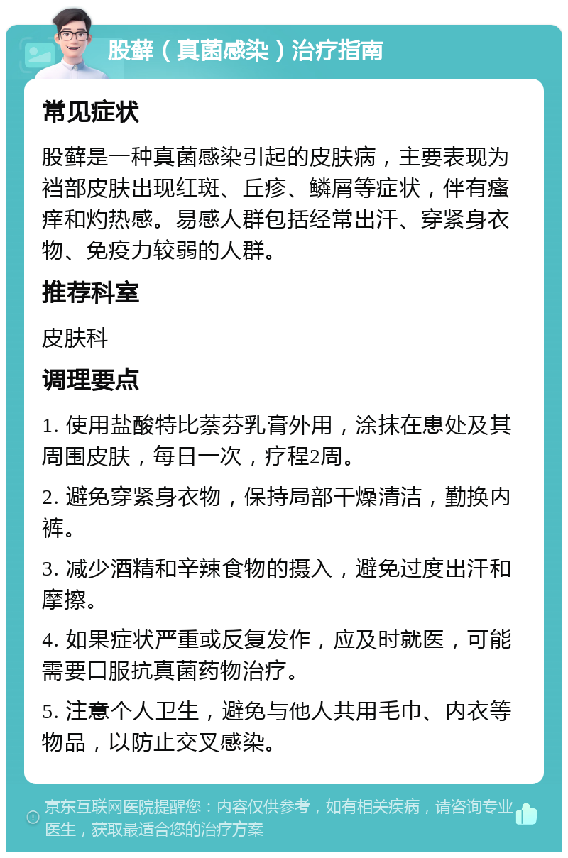 股藓（真菌感染）治疗指南 常见症状 股藓是一种真菌感染引起的皮肤病，主要表现为裆部皮肤出现红斑、丘疹、鳞屑等症状，伴有瘙痒和灼热感。易感人群包括经常出汗、穿紧身衣物、免疫力较弱的人群。 推荐科室 皮肤科 调理要点 1. 使用盐酸特比萘芬乳膏外用，涂抹在患处及其周围皮肤，每日一次，疗程2周。 2. 避免穿紧身衣物，保持局部干燥清洁，勤换内裤。 3. 减少酒精和辛辣食物的摄入，避免过度出汗和摩擦。 4. 如果症状严重或反复发作，应及时就医，可能需要口服抗真菌药物治疗。 5. 注意个人卫生，避免与他人共用毛巾、内衣等物品，以防止交叉感染。