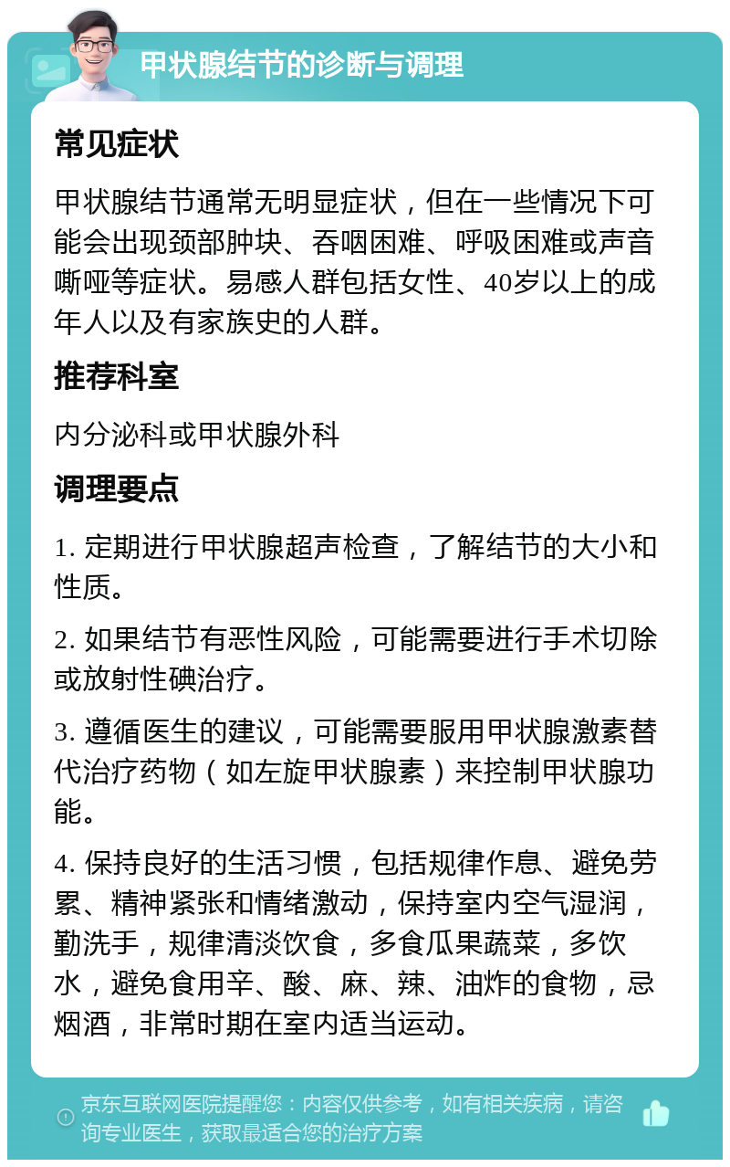 甲状腺结节的诊断与调理 常见症状 甲状腺结节通常无明显症状，但在一些情况下可能会出现颈部肿块、吞咽困难、呼吸困难或声音嘶哑等症状。易感人群包括女性、40岁以上的成年人以及有家族史的人群。 推荐科室 内分泌科或甲状腺外科 调理要点 1. 定期进行甲状腺超声检查，了解结节的大小和性质。 2. 如果结节有恶性风险，可能需要进行手术切除或放射性碘治疗。 3. 遵循医生的建议，可能需要服用甲状腺激素替代治疗药物（如左旋甲状腺素）来控制甲状腺功能。 4. 保持良好的生活习惯，包括规律作息、避免劳累、精神紧张和情绪激动，保持室内空气湿润，勤洗手，规律清淡饮食，多食瓜果蔬菜，多饮水，避免食用辛、酸、麻、辣、油炸的食物，忌烟酒，非常时期在室内适当运动。